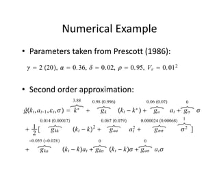 Numerical Example
• Parameters taken from Prescott (1986):
   2 20,   0. 36,   0. 02,   0. 95, Ve  0. 01 2


• Second order approximation:
                           3.88    0.98 0.996                          0.06 0.07         0
                                                                              
ĝk t , a t−1 ,  t ,   k ∗        gk          k t − k ∗           ga at  g 
         0.014 0.00017                   0.067 0.079            0.000024 0.00068   1
                                                                                    
 1         g kk          k t − k  g aa
                                   2
                                                           a2
                                                            t              g        2 
  2
    −0.035 −0.028                    0                             0
                                                    
       g ka          k t − ka t  g k k t − k  g a a t 
 