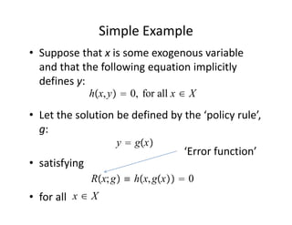 Simple Example
• Suppose that x is some exogenous variable 
  and that the following equation implicitly 
  defines y:
               hx, y  0, for all x ∈ X
• Let the solution be defined by the ‘policy rule’, 
  g:
                     y  gx
                                      ‘Error function’
• satisfying
               Rx; g ≡ hx, gx  0
• for all  x ∈ X
 