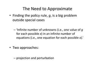 The Need to Approximate
• Finding the policy rule, g, is a big problem 
  outside special cases

  – ‘Infinite number of unknowns (i.e., one value of g
    for each possible x) in an infinite number of 
    equations (i.e., one equation for each possible x).’


• Two approaches: 

  – projection and perturbation 
 