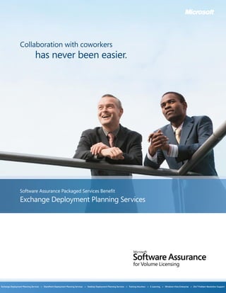 Collaboration with coworkers
                                 has never been easier.




                  Software Assurance Packaged Services Benefit
                  Exchange Deployment Planning Services




Exchange Deployment Planning Services   >   SharePoint Deployment Planning Services   >   Desktop Deployment Planning Services   >   Training Vouchers   >   E-Learning   >   Windows Vista Enterprise   >   24x7 Problem Resolution Support
 