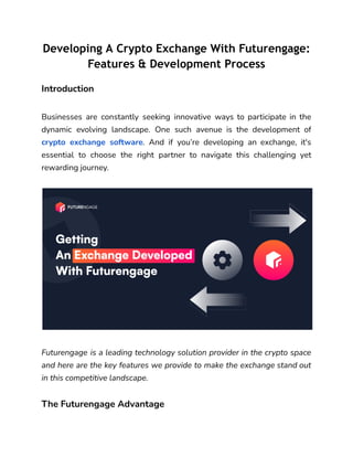 Developing A Crypto Exchange With Futurengage:
Features & Development Process
Introduction
Businesses are constantly seeking innovative ways to participate in the
dynamic evolving landscape. One such avenue is the development of
crypto exchange software. And if you’re developing an exchange, it's
essential to choose the right partner to navigate this challenging yet
rewarding journey.
Futurengage is a leading technology solution provider in the crypto space
and here are the key features we provide to make the exchange stand out
in this competitive landscape.
The Futurengage Advantage
 