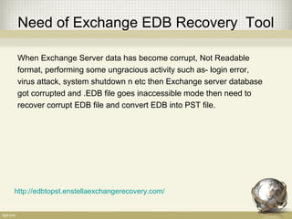 Need of Exchange EDB Recovery Tool
When Exchange Server data has become corrupt, Not Readable
format, performing some ungracious activity such as- login error,
virus attack, system shutdown n etc then Exchange server database
got corrupted and .EDB file goes inaccessible mode then need to
recover corrupt EDB file and convert EDB into PST file.
http://edbtopst.enstellaexchangerecovery.com/
 