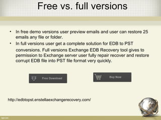 Free vs. full versions
• In free demo versions user preview emails and user can restore 25
emails any file or folder.
• In full versions user get a complete solution for EDB to PST
conversions. Full versions Exchange EDB Recovery tool gives to
permission to Exchange server user fully repair recover and restore
corrupt EDB file into PST file format very quickly.
http://edbtopst.enstellaexchangerecovery.com/
 