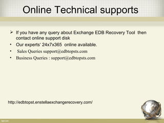 Online Technical supports
 If you have any query about Exchange EDB Recovery Tool then
contact online support disk
• Our experts‘ 24x7x365 online available.
• Sales Queries support@edbtopsts.com
• Business Queries : support@edbtopsts.com
http://edbtopst.enstellaexchangerecovery.com/
 