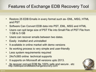 Features of Exchange EDB Recovery Tool
• Restore 25 EDB Emails in every format such as- EML, MSG, HTML
and PST
• Software Can Convert EDB data into PST, EML, MSG and HTML
• Users can spit large size of PST File into Small File of PST File from
1 GB to 5 GB
• Users can recover emails between two dates.
• Easily installed and uninstalled
• It available in online market with demo versions
• Its working process is very simple and user-friendly
• Less system requirements required
• 24x7x365 online technical supports
• It supports on Microsoft all versions upto 2013.
• Its recover corrupt EDB file 100% safe and secure . etc
http://edbtopst.enstellaexchangerecovery.com/
 