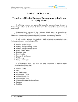 “Foreign Exchange Exposure”


                          EXECUTIVE SUMMARY

“Techniques        of Foreign Exchange Exposure used in Banks and
                            in Trading Firms”

        In a floating exchange rate regime, the value of a currency changes frequently.
Such changes influence the value of those firms that are involved in international
transactions.

        Foreign exchange exposure is into 2 classes. One is known as accounting or
translation exposure, while the other is known as economic exposure. The economic
exposure is further divided into transaction exposure and real operating exposure.

        If such exposure results in loss to a firm, it needs to manage these exposures. For
this purpose they use some techniques like:

   ♦   Forward Market Hedges
   ♦   Hedging through currency futures
   ♦   Hedging through currency options.
   ♦   Money Market Hedge.
   ♦   Leads and Lags
   ♦   Cross Hedging
   ♦   Currency diversification
   ♦   Risk Sharing
   ♦   Pricing of transaction

      If such exposure arises, then firms use some documents for reducing these
   exposures through banks like:

   ♦   Letter of Credit
   ♦   Draft
   ♦   Bill of Exchange
   ♦   Pre-Shipment Credit
   ♦   Post-Shipment Credit
   ♦   Medium-term Credit
   ♦   Credit under duty draw-back scheme
   ♦   Factoring
   ♦   Forfeiting




BABASAB PATIL                               1
 