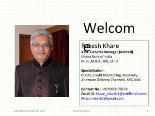 Welcom
eRakesh Khare
Asst. General Manager (Retired)
Union Bank of India
M.Sc.,M.B.A.(HR), JAIIB
Specialisation:
Credit, Credit Monitoring, Recovery,
Alternate Delivery Channels, KYC-AML
Contact No.: +919993170274
Email ID: khare_rakesh1@rediffmail.com;
Khare.rakesh1@gmail.com
Exchange HouseMonday, December 28, 2015 1
 