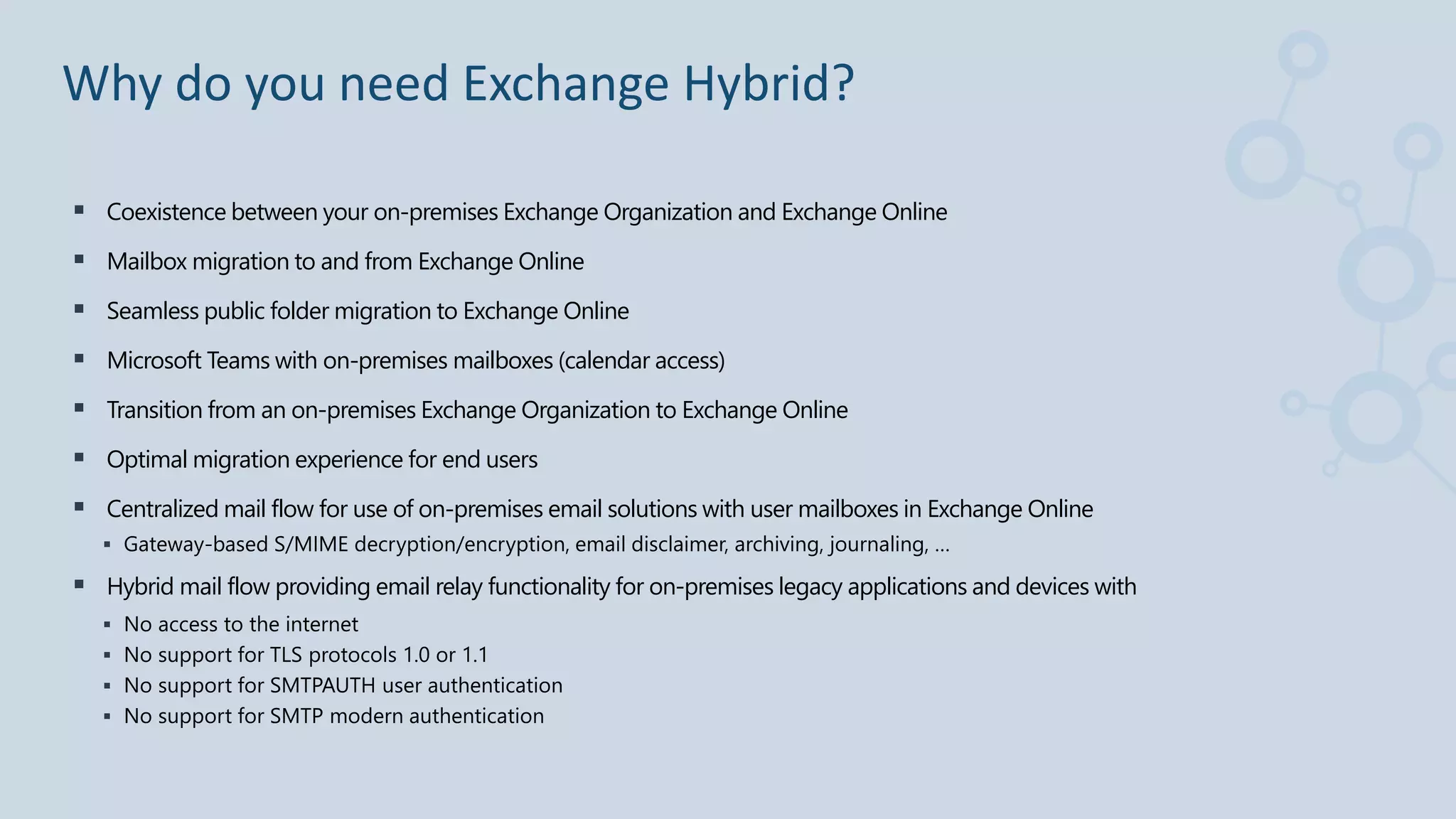  Coexistence between your on-premises Exchange Organization and Exchange Online
 Mailbox migration to and from Exchange Online
 Seamless public folder migration to Exchange Online
 Microsoft Teams with on-premises mailboxes (calendar access)
 Transition from an on-premises Exchange Organization to Exchange Online
 Optimal migration experience for end users
 Centralized mail flow for use of on-premises email solutions with user mailboxes in Exchange Online
 Gateway-based S/MIME decryption/encryption, email disclaimer, archiving, journaling, …
 Hybrid mail flow providing email relay functionality for on-premises legacy applications and devices with
 No access to the internet
 No support for TLS protocols 1.0 or 1.1
 No support for SMTPAUTH user authentication
 No support for SMTP modern authentication
Why do you need Exchange Hybrid?
 