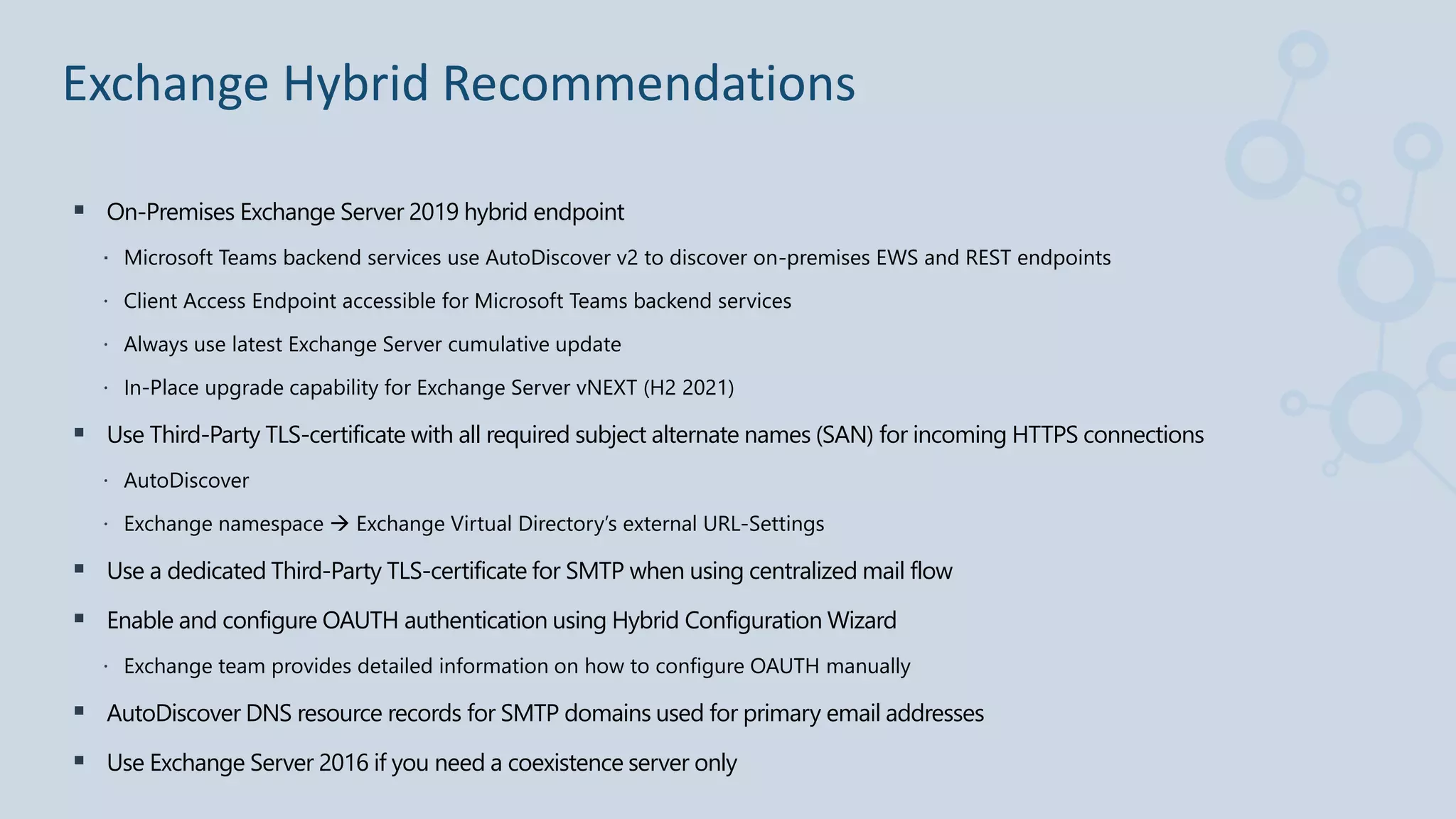 On-Premises Exchange Server 2019 hybrid endpoint
 Microsoft Teams backend services use AutoDiscover v2 to discover on-premises EWS and REST endpoints
 Client Access Endpoint accessible for Microsoft Teams backend services
 Always use latest Exchange Server cumulative update
 In-Place upgrade capability for Exchange Server vNEXT (H2 2021)
 Use Third-Party TLS-certificate with all required subject alternate names (SAN) for incoming HTTPS connections
 AutoDiscover
 Exchange namespace  Exchange Virtual Directory’s external URL-Settings
 Use a dedicated Third-Party TLS-certificate for SMTP when using centralized mail flow
 Enable and configure OAUTH authentication using Hybrid Configuration Wizard
 Exchange team provides detailed information on how to configure OAUTH manually
 AutoDiscover DNS resource records for SMTP domains used for primary email addresses
 Use Exchange Server 2016 if you need a coexistence server only
Exchange Hybrid Recommendations
 