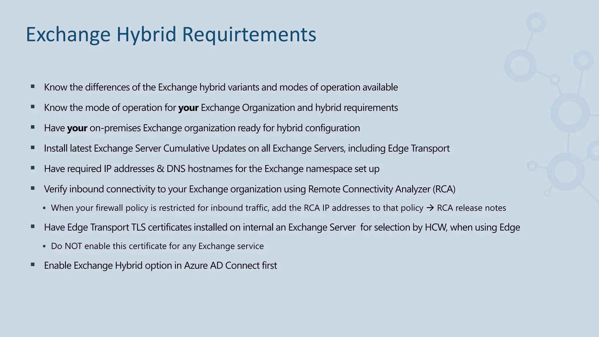  Know the differences of the Exchange hybrid variants and modes of operation available
 Know the mode of operation for your Exchange Organization and hybrid requirements
 Have your on-premises Exchange organization ready for hybrid configuration
 Install latest Exchange Server Cumulative Updates on all Exchange Servers, including Edge Transport
 Have required IP addresses & DNS hostnames for the Exchange namespace set up
 Verify inbound connectivity to your Exchange organization using Remote Connectivity Analyzer (RCA)
 When your firewall policy is restricted for inbound traffic, add the RCA IP addresses to that policy  RCA release notes
 Have Edge Transport TLS certificates installed on internal an Exchange Server for selection by HCW, when using Edge
 Do NOT enable this certificate for any Exchange service
 Enable Exchange Hybrid option in Azure AD Connect first
Exchange Hybrid Requirtements
 
