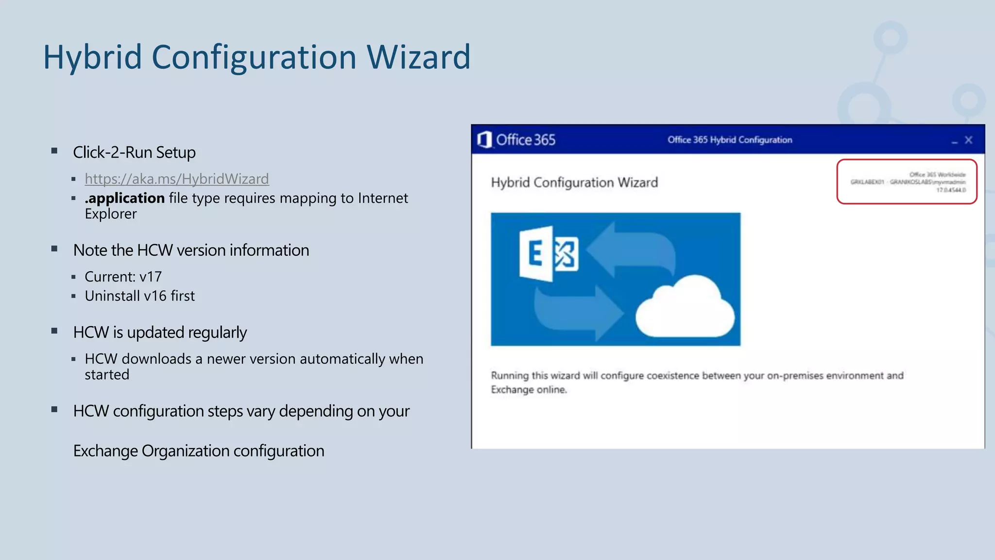 Click-2-Run Setup
 https://aka.ms/HybridWizard
 .application file type requires mapping to Internet
Explorer
 Note the HCW version information
 Current: v17
 Uninstall v16 first
 HCW is updated regularly
 HCW downloads a newer version automatically when
started
 HCW configuration steps vary depending on your
Exchange Organization configuration
Hybrid Configuration Wizard
 