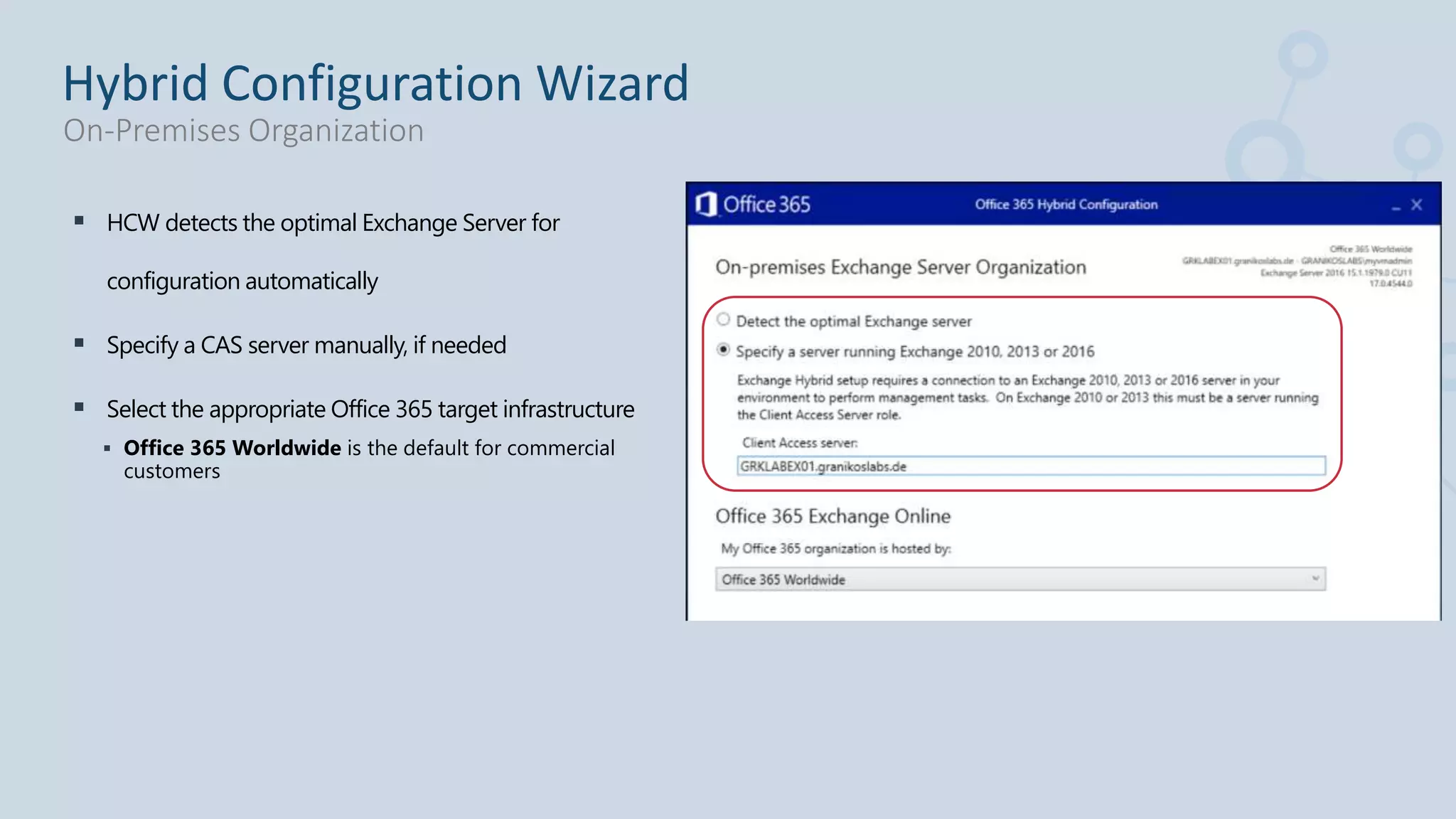  HCW detects the optimal Exchange Server for
configuration automatically
 Specify a CAS server manually, if needed
 Select the appropriate Office 365 target infrastructure
 Office 365 Worldwide is the default for commercial
customers
Hybrid Configuration Wizard
On-Premises Organization
 