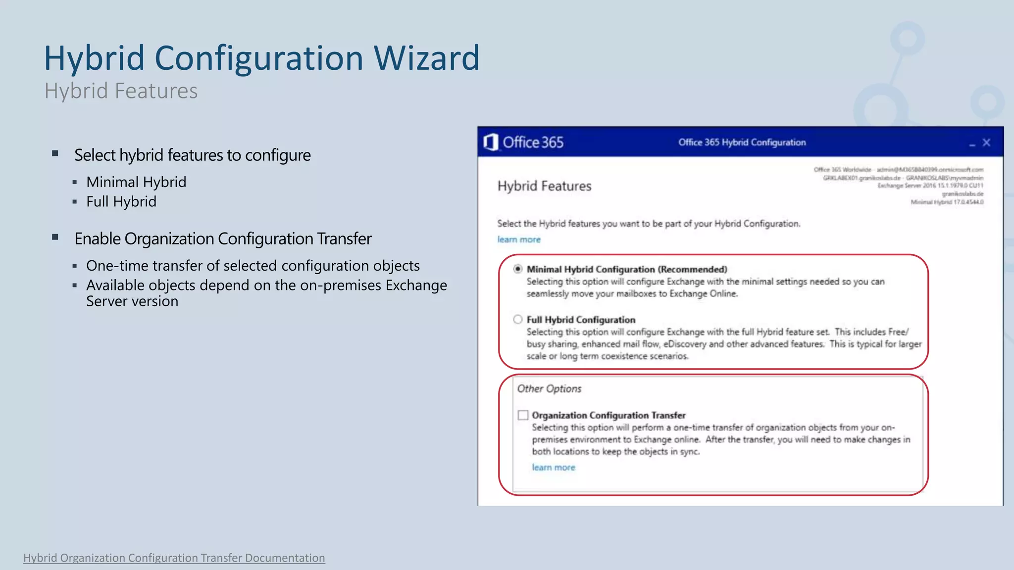  Select hybrid features to configure
 Minimal Hybrid
 Full Hybrid
 Enable Organization Configuration Transfer
 One-time transfer of selected configuration objects
 Available objects depend on the on-premises Exchange
Server version
Hybrid Organization Configuration Transfer Documentation
Hybrid Configuration Wizard
Hybrid Features
 