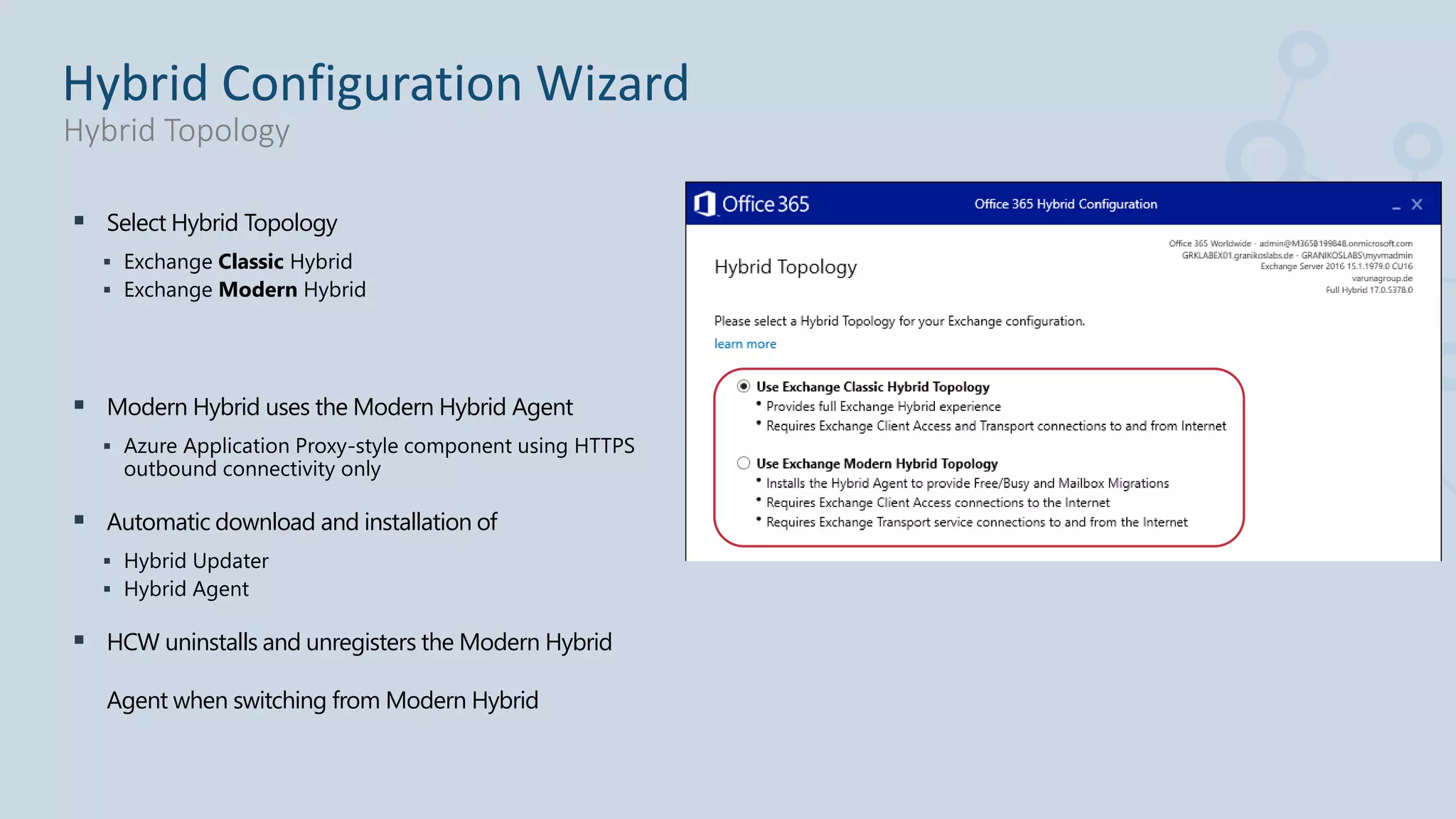  Select Hybrid Topology
 Exchange Classic Hybrid
 Exchange Modern Hybrid
 Modern Hybrid uses the Modern Hybrid Agent
 Azure Application Proxy-style component using HTTPS
outbound connectivity only
 Automatic download and installation of
 Hybrid Updater
 Hybrid Agent
 HCW uninstalls and unregisters the Modern Hybrid
Agent when switching from Modern Hybrid
Hybrid Configuration Wizard
Hybrid Topology
 
