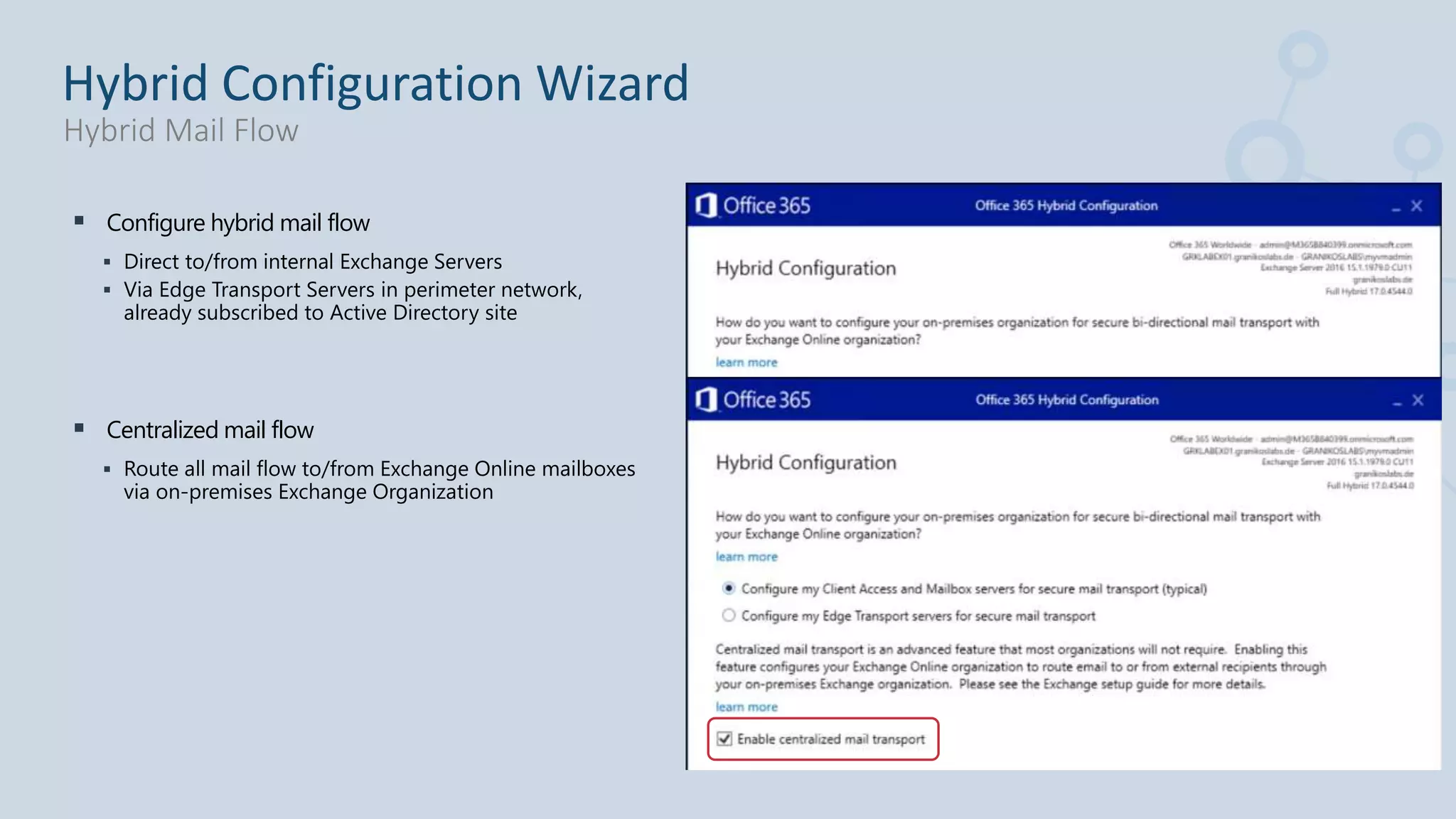  Configure hybrid mail flow
 Direct to/from internal Exchange Servers
 Via Edge Transport Servers in perimeter network,
already subscribed to Active Directory site
 Centralized mail flow
 Route all mail flow to/from Exchange Online mailboxes
via on-premises Exchange Organization
Hybrid Configuration Wizard
Hybrid Mail Flow
 