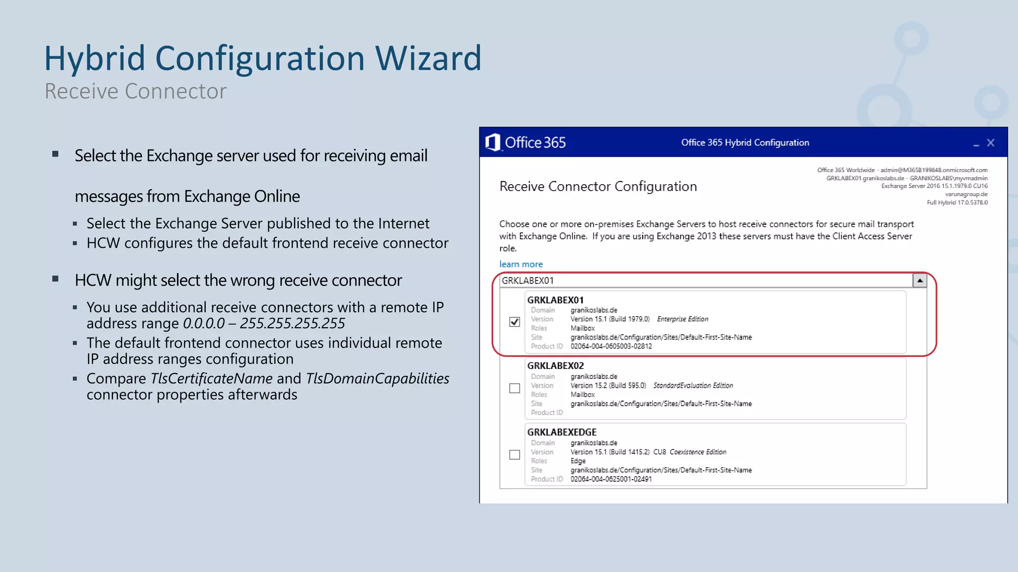  Select the Exchange server used for receiving email
messages from Exchange Online
 Select the Exchange Server published to the Internet
 HCW configures the default frontend receive connector
 HCW might select the wrong receive connector
 You use additional receive connectors with a remote IP
address range 0.0.0.0 – 255.255.255.255
 The default frontend connector uses individual remote
IP address ranges configuration
 Compare TlsCertificateName and TlsDomainCapabilities
connector properties afterwards
Hybrid Configuration Wizard
Receive Connector
 