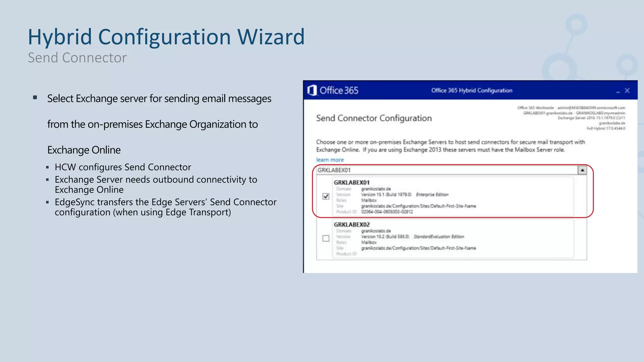  Select Exchange server for sending email messages
from the on-premises Exchange Organization to
Exchange Online
 HCW configures Send Connector
 Exchange Server needs outbound connectivity to
Exchange Online
 EdgeSync transfers the Edge Servers’ Send Connector
configuration (when using Edge Transport)
Hybrid Configuration Wizard
Send Connector
 