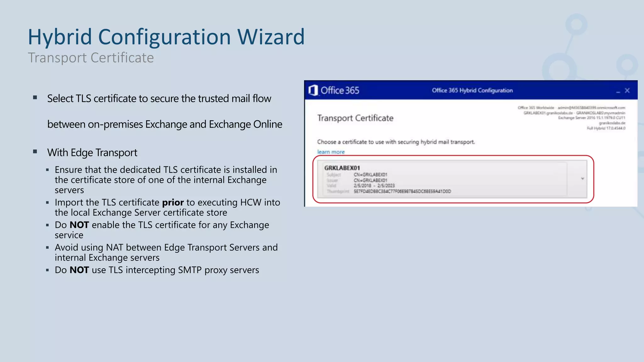  Select TLS certificate to secure the trusted mail flow
between on-premises Exchange and Exchange Online
 With Edge Transport
 Ensure that the dedicated TLS certificate is installed in
the certificate store of one of the internal Exchange
servers
 Import the TLS certificate prior to executing HCW into
the local Exchange Server certificate store
 Do NOT enable the TLS certificate for any Exchange
service
 Avoid using NAT between Edge Transport Servers and
internal Exchange servers
 Do NOT use TLS intercepting SMTP proxy servers
Hybrid Configuration Wizard
Transport Certificate
 