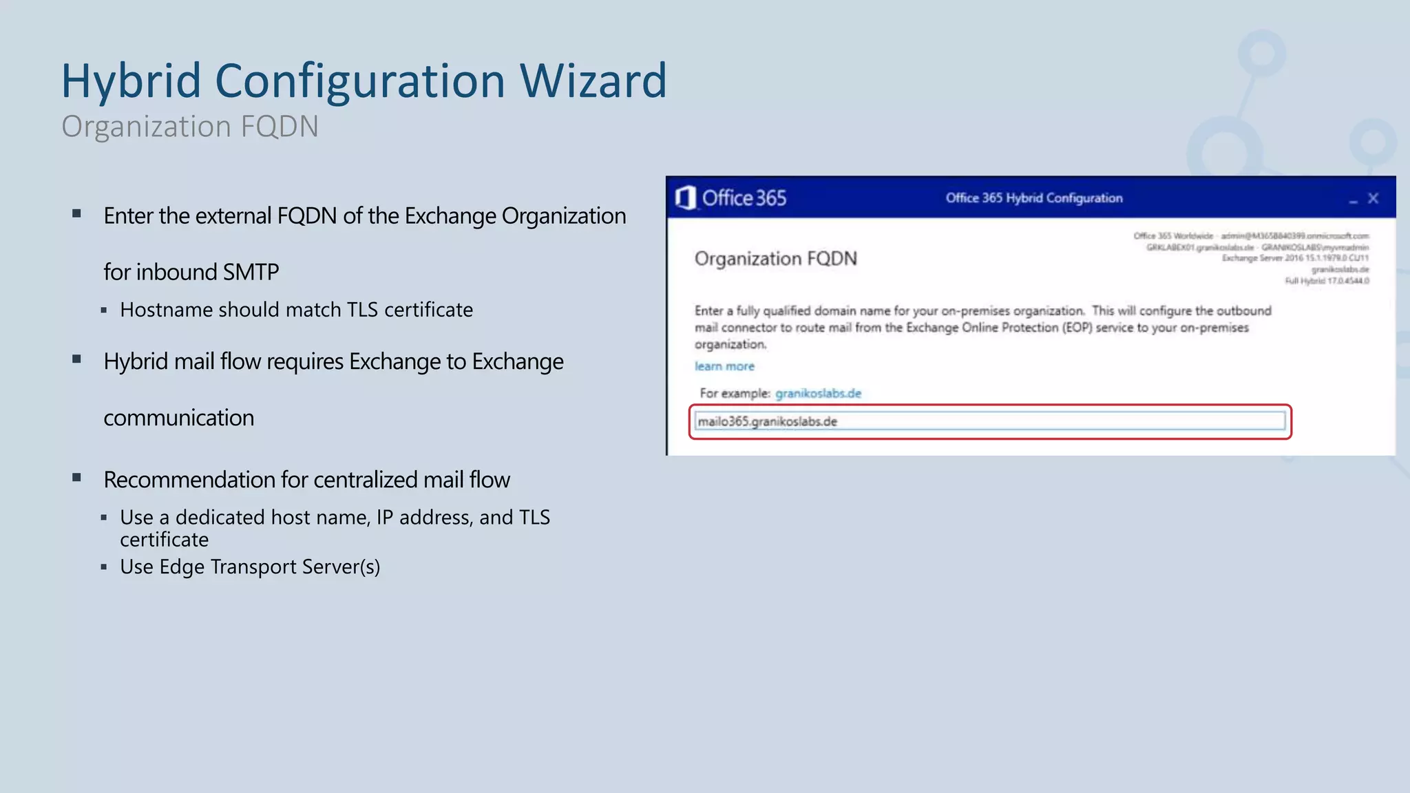  Enter the external FQDN of the Exchange Organization
for inbound SMTP
 Hostname should match TLS certificate
 Hybrid mail flow requires Exchange to Exchange
communication
 Recommendation for centralized mail flow
 Use a dedicated host name, IP address, and TLS
certificate
 Use Edge Transport Server(s)
Hybrid Configuration Wizard
Organization FQDN
 