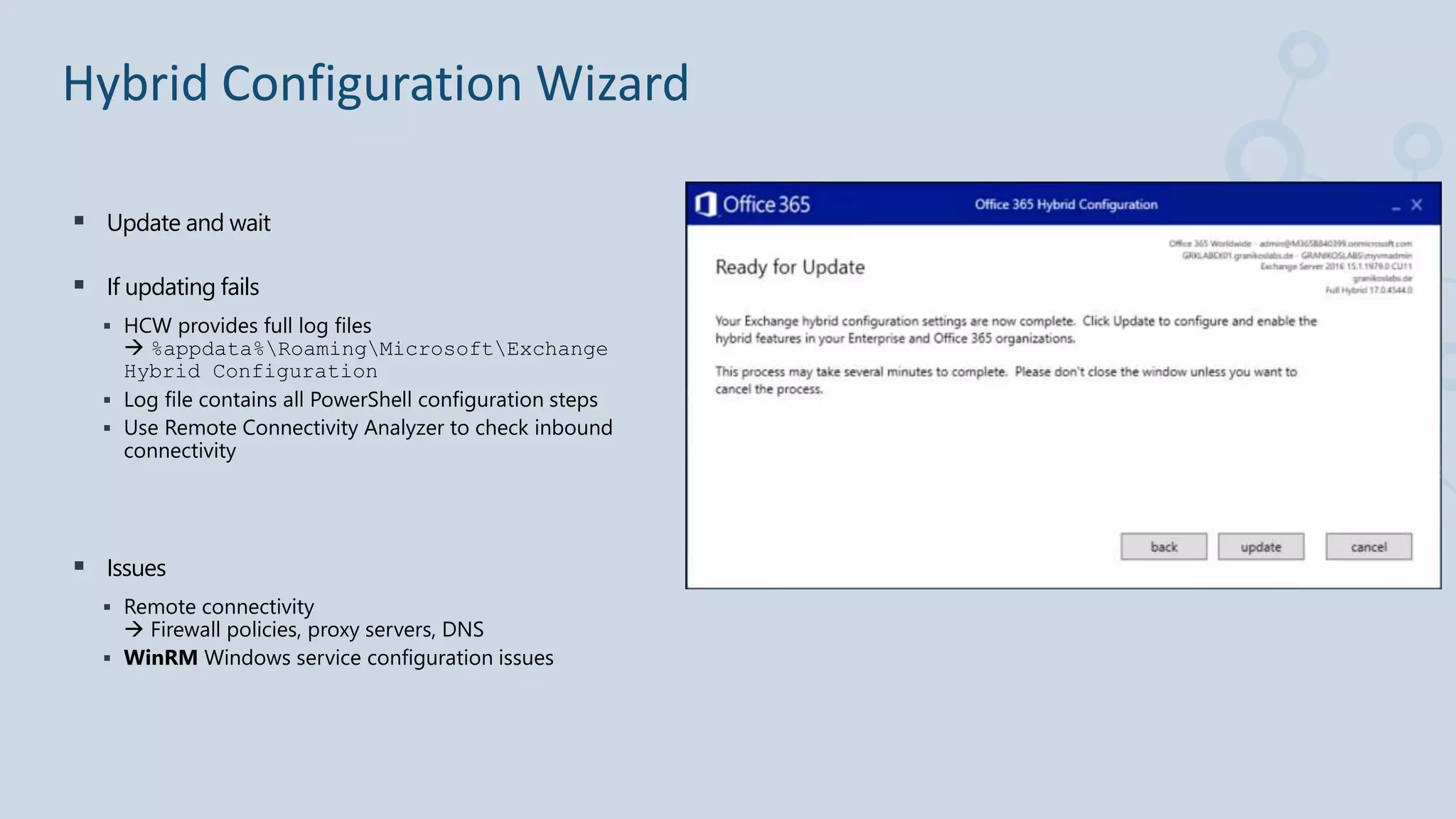  Update and wait
 If updating fails
 HCW provides full log files
 %appdata%RoamingMicrosoftExchange
Hybrid Configuration
 Log file contains all PowerShell configuration steps
 Use Remote Connectivity Analyzer to check inbound
connectivity
 Issues
 Remote connectivity
 Firewall policies, proxy servers, DNS
 WinRM Windows service configuration issues
Hybrid Configuration Wizard
 