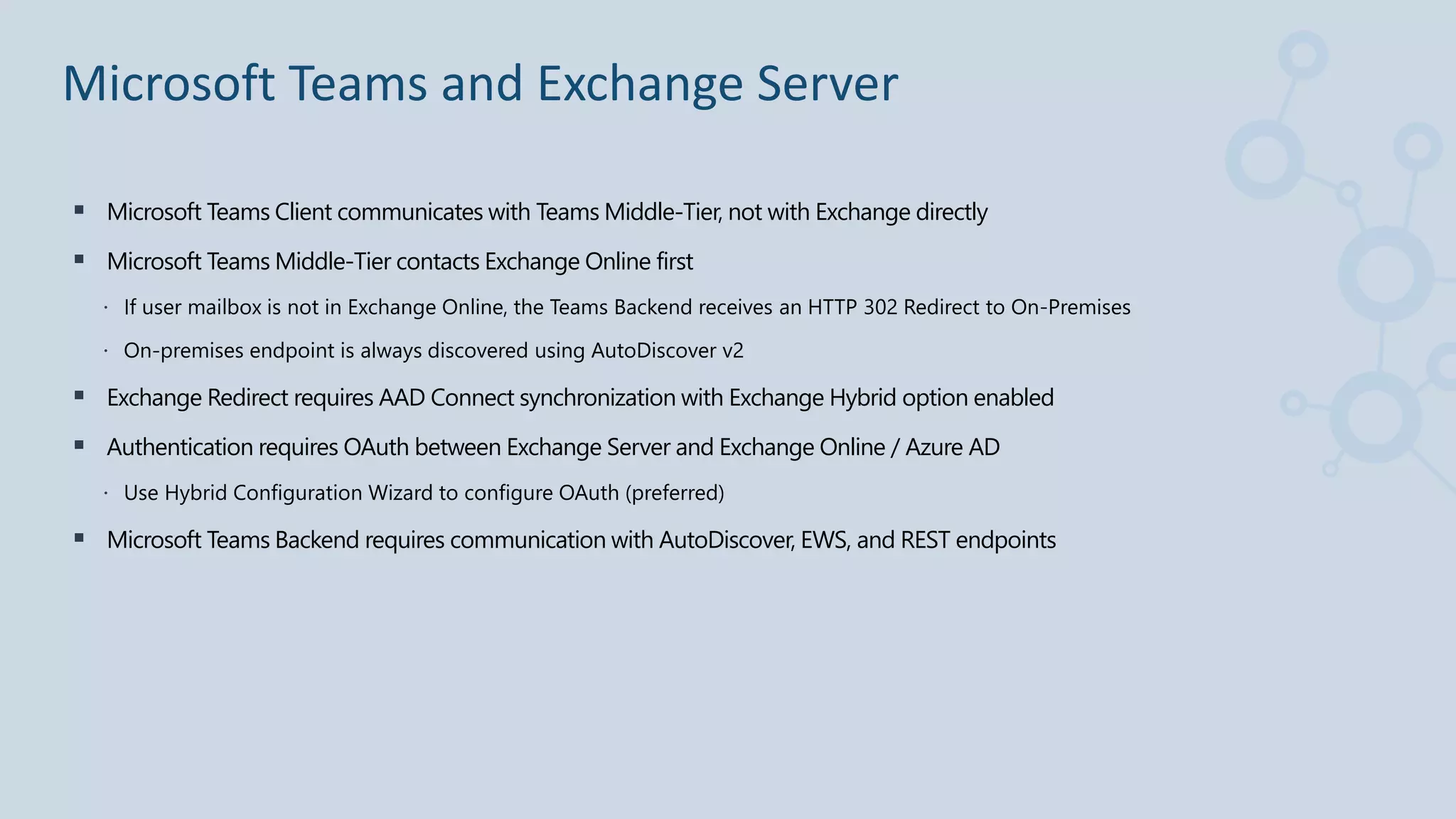  Microsoft Teams Client communicates with Teams Middle-Tier, not with Exchange directly
 Microsoft Teams Middle-Tier contacts Exchange Online first
 If user mailbox is not in Exchange Online, the Teams Backend receives an HTTP 302 Redirect to On-Premises
 On-premises endpoint is always discovered using AutoDiscover v2
 Exchange Redirect requires AAD Connect synchronization with Exchange Hybrid option enabled
 Authentication requires OAuth between Exchange Server and Exchange Online / Azure AD
 Use Hybrid Configuration Wizard to configure OAuth (preferred)
 Microsoft Teams Backend requires communication with AutoDiscover, EWS, and REST endpoints
Microsoft Teams and Exchange Server
 