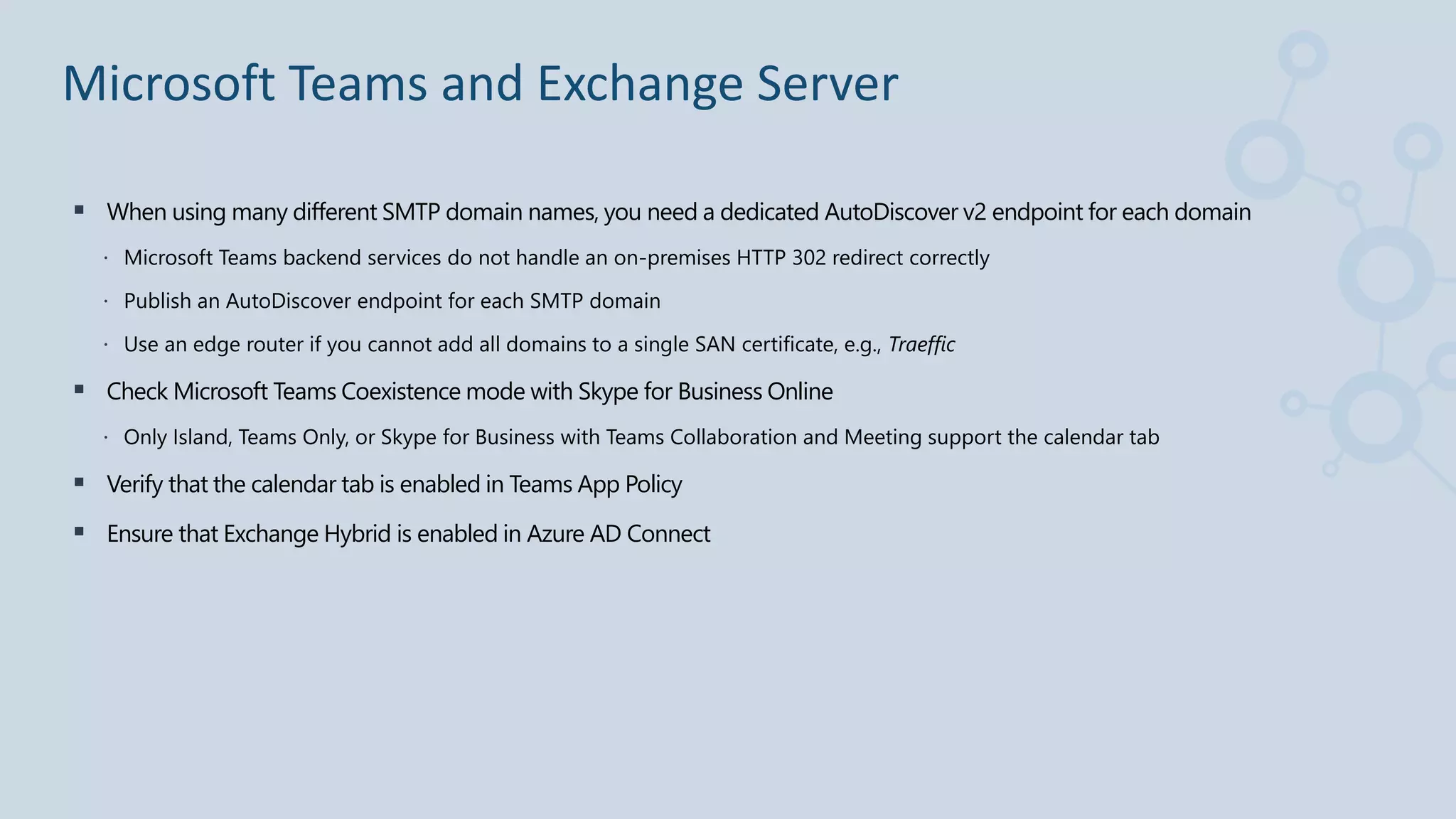  When using many different SMTP domain names, you need a dedicated AutoDiscover v2 endpoint for each domain
 Microsoft Teams backend services do not handle an on-premises HTTP 302 redirect correctly
 Publish an AutoDiscover endpoint for each SMTP domain
 Use an edge router if you cannot add all domains to a single SAN certificate, e.g., Traeffic
 Check Microsoft Teams Coexistence mode with Skype for Business Online
 Only Island, Teams Only, or Skype for Business with Teams Collaboration and Meeting support the calendar tab
 Verify that the calendar tab is enabled in Teams App Policy
 Ensure that Exchange Hybrid is enabled in Azure AD Connect
Microsoft Teams and Exchange Server
 
