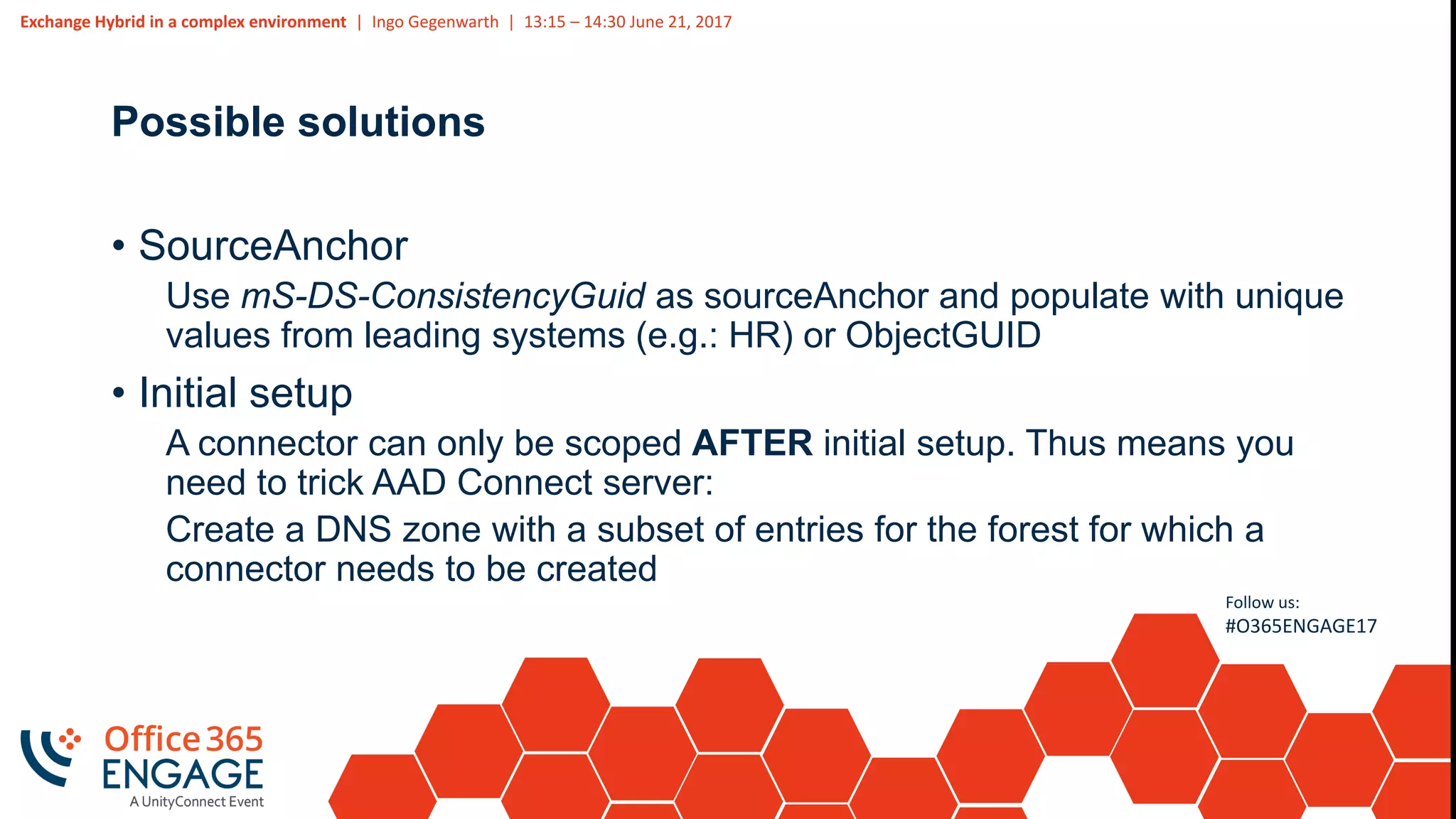 Exchange Hybrid in a complex environment | Ingo Gegenwarth | 13:15 – 14:30 June 21, 2017
Follow us:
#O365ENGAGE17
Possible solutions
• SourceAnchor
Use mS-DS-ConsistencyGuid as sourceAnchor and populate with unique
values from leading systems (e.g.: HR) or ObjectGUID
• Initial setup
A connector can only be scoped AFTER initial setup. Thus means you
need to trick AAD Connect server:
Create a DNS zone with a subset of entries for the forest for which a
connector needs to be created
 