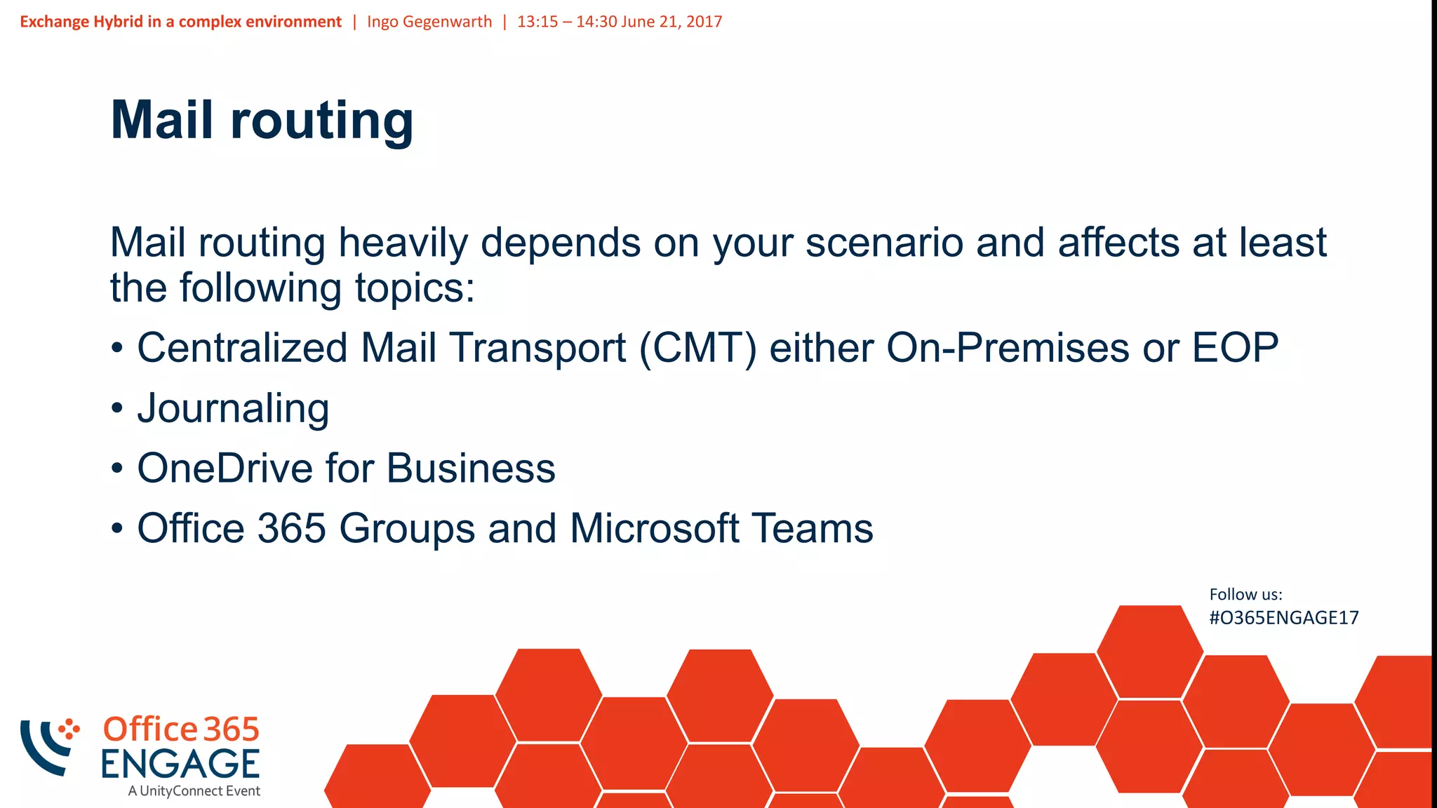 Exchange Hybrid in a complex environment | Ingo Gegenwarth | 13:15 – 14:30 June 21, 2017
Follow us:
#O365ENGAGE17
Mail routing
Mail routing heavily depends on your scenario and affects at least
the following topics:
• Centralized Mail Transport (CMT) either On-Premises or EOP
• Journaling
• OneDrive for Business
• Office 365 Groups and Microsoft Teams
 
