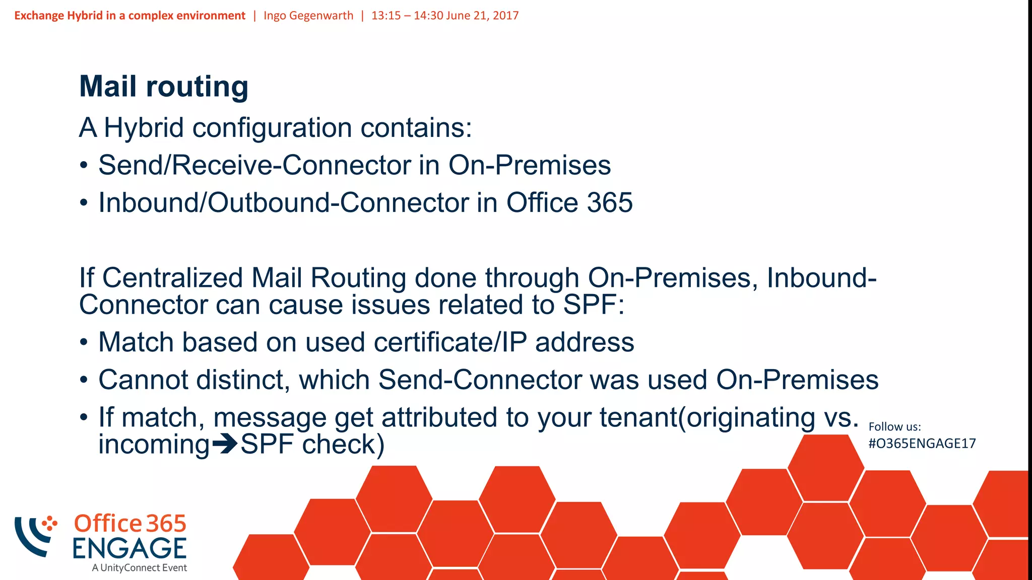 Exchange Hybrid in a complex environment | Ingo Gegenwarth | 13:15 – 14:30 June 21, 2017
Follow us:
#O365ENGAGE17
Mail routing
A Hybrid configuration contains:
• Send/Receive-Connector in On-Premises
• Inbound/Outbound-Connector in Office 365
If Centralized Mail Routing done through On-Premises, Inbound-
Connector can cause issues related to SPF:
• Match based on used certificate/IP address
• Cannot distinct, which Send-Connector was used On-Premises
• If match, message get attributed to your tenant(originating vs.
incomingSPF check)
 