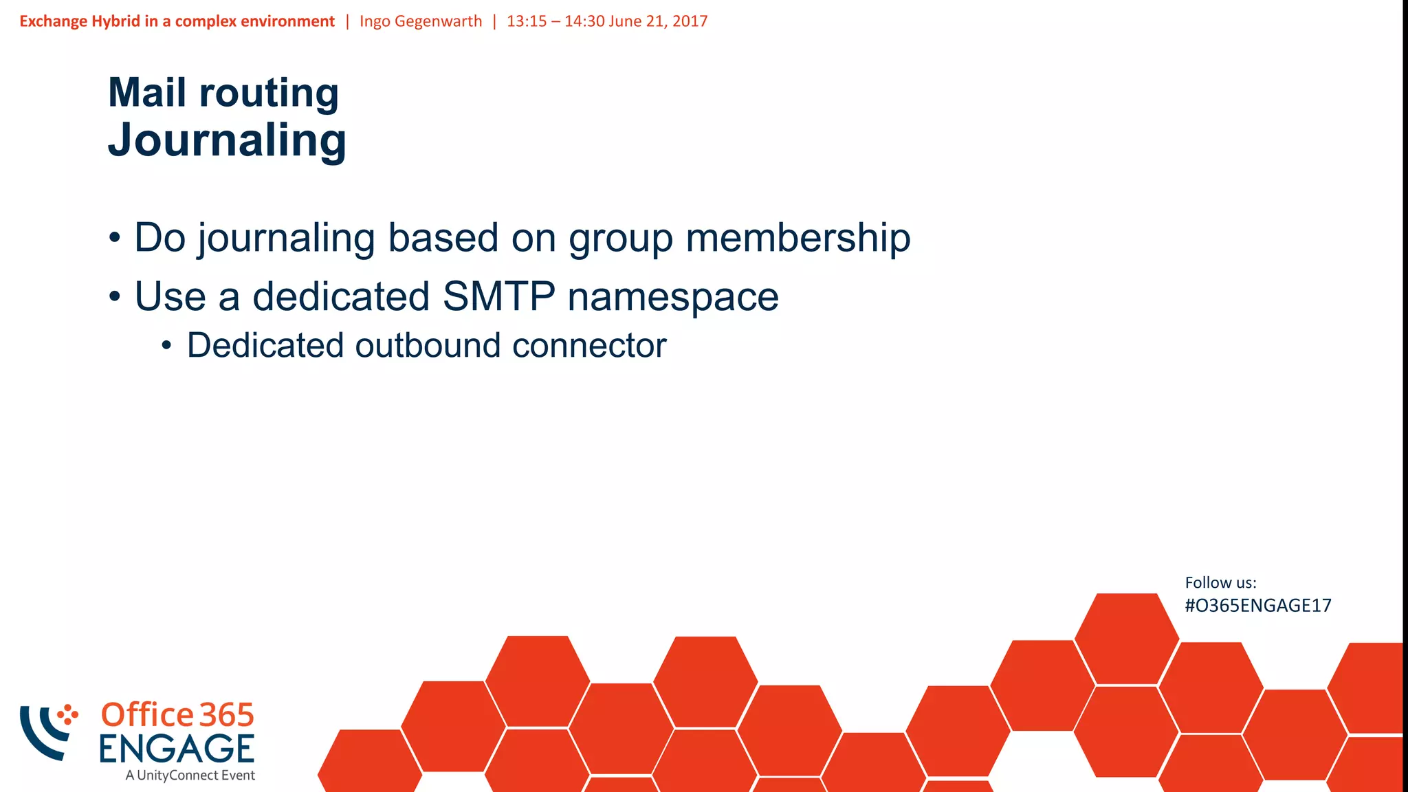 Exchange Hybrid in a complex environment | Ingo Gegenwarth | 13:15 – 14:30 June 21, 2017
Follow us:
#O365ENGAGE17
Mail routing
Journaling
• Do journaling based on group membership
• Use a dedicated SMTP namespace
• Dedicated outbound connector
 