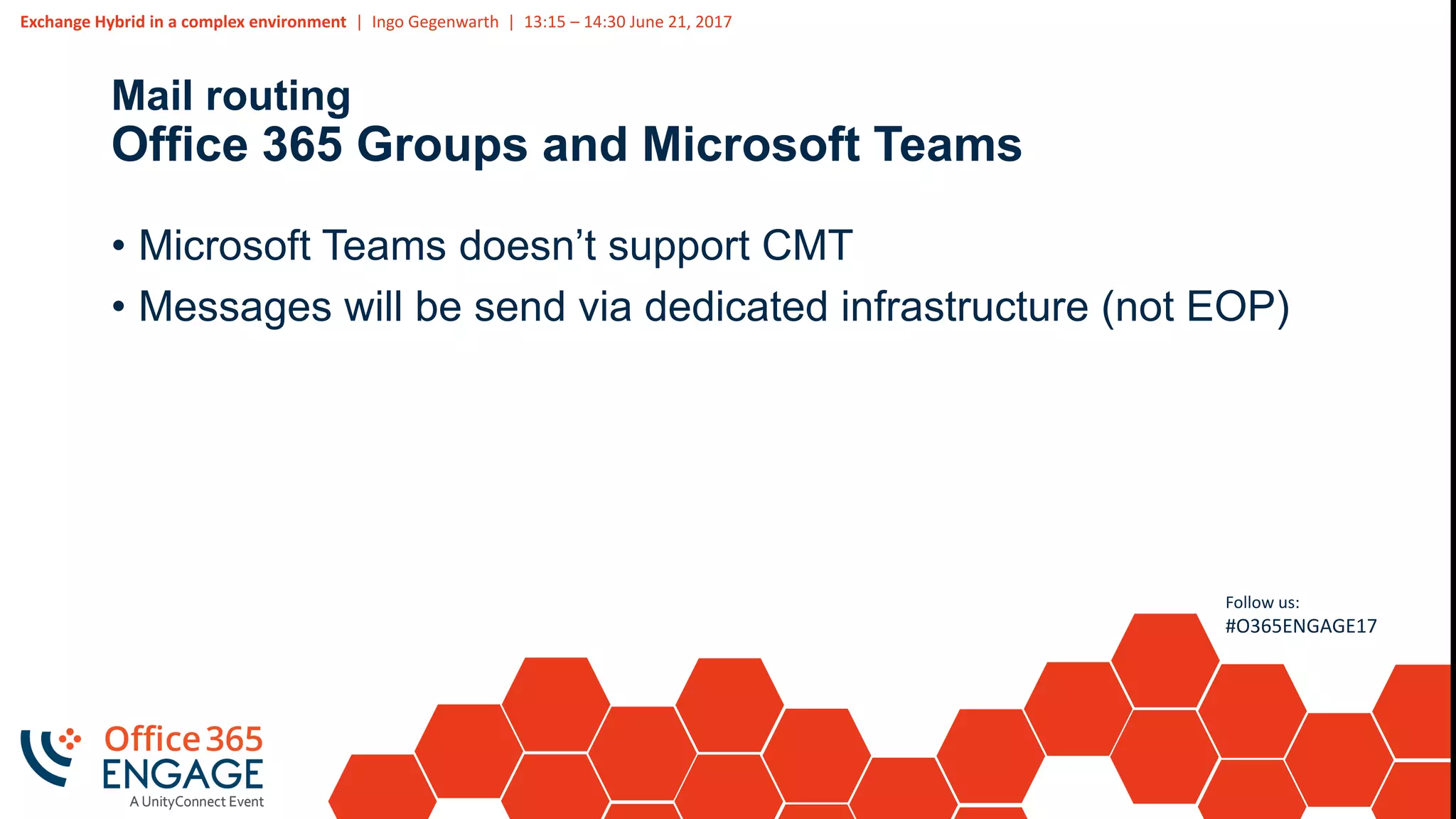 Exchange Hybrid in a complex environment | Ingo Gegenwarth | 13:15 – 14:30 June 21, 2017
Follow us:
#O365ENGAGE17
Mail routing
Office 365 Groups and Microsoft Teams
• Microsoft Teams doesn’t support CMT
• Messages will be send via dedicated infrastructure (not EOP)
 