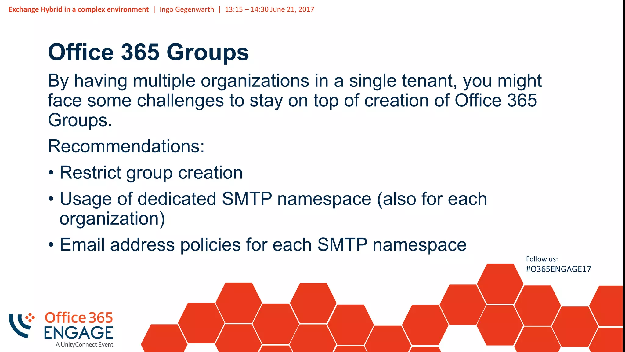 Exchange Hybrid in a complex environment | Ingo Gegenwarth | 13:15 – 14:30 June 21, 2017
Follow us:
#O365ENGAGE17
Office 365 Groups
By having multiple organizations in a single tenant, you might
face some challenges to stay on top of creation of Office 365
Groups.
Recommendations:
• Restrict group creation
• Usage of dedicated SMTP namespace (also for each
organization)
• Email address policies for each SMTP namespace
 