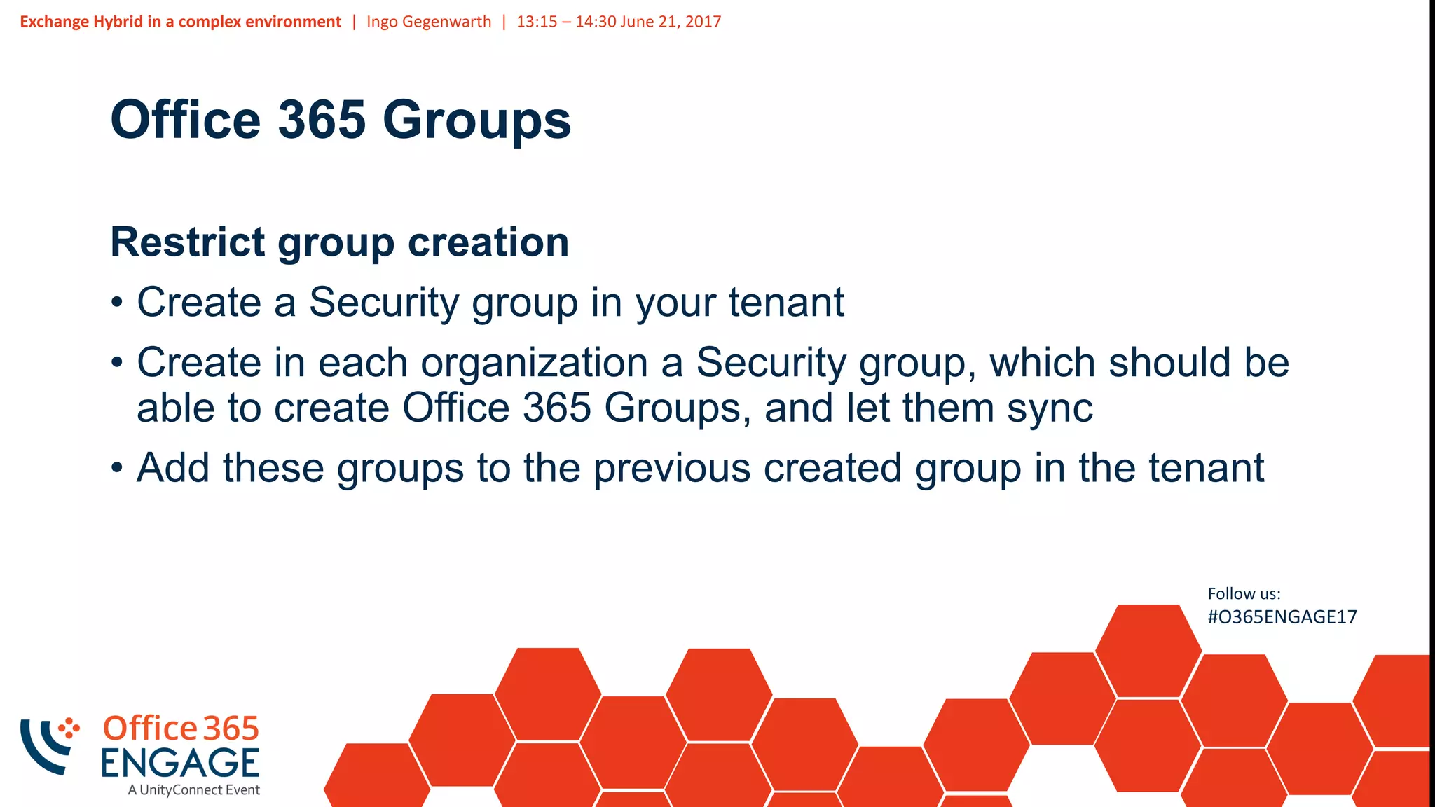 Exchange Hybrid in a complex environment | Ingo Gegenwarth | 13:15 – 14:30 June 21, 2017
Follow us:
#O365ENGAGE17
Office 365 Groups
Restrict group creation
• Create a Security group in your tenant
• Create in each organization a Security group, which should be
able to create Office 365 Groups, and let them sync
• Add these groups to the previous created group in the tenant
 