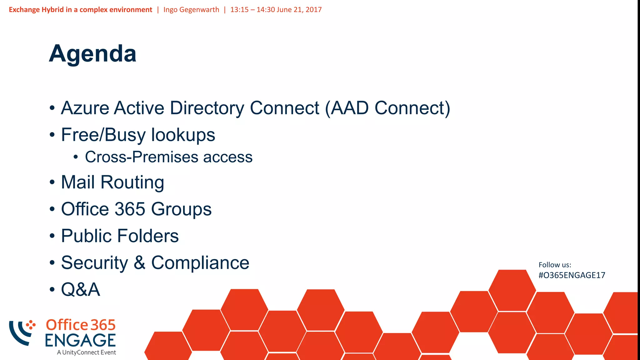 Exchange Hybrid in a complex environment | Ingo Gegenwarth | 13:15 – 14:30 June 21, 2017
Follow us:
#O365ENGAGE17
Agenda
• Azure Active Directory Connect (AAD Connect)
• Free/Busy lookups
• Cross-Premises access
• Mail Routing
• Office 365 Groups
• Public Folders
• Security & Compliance
• Q&A
 