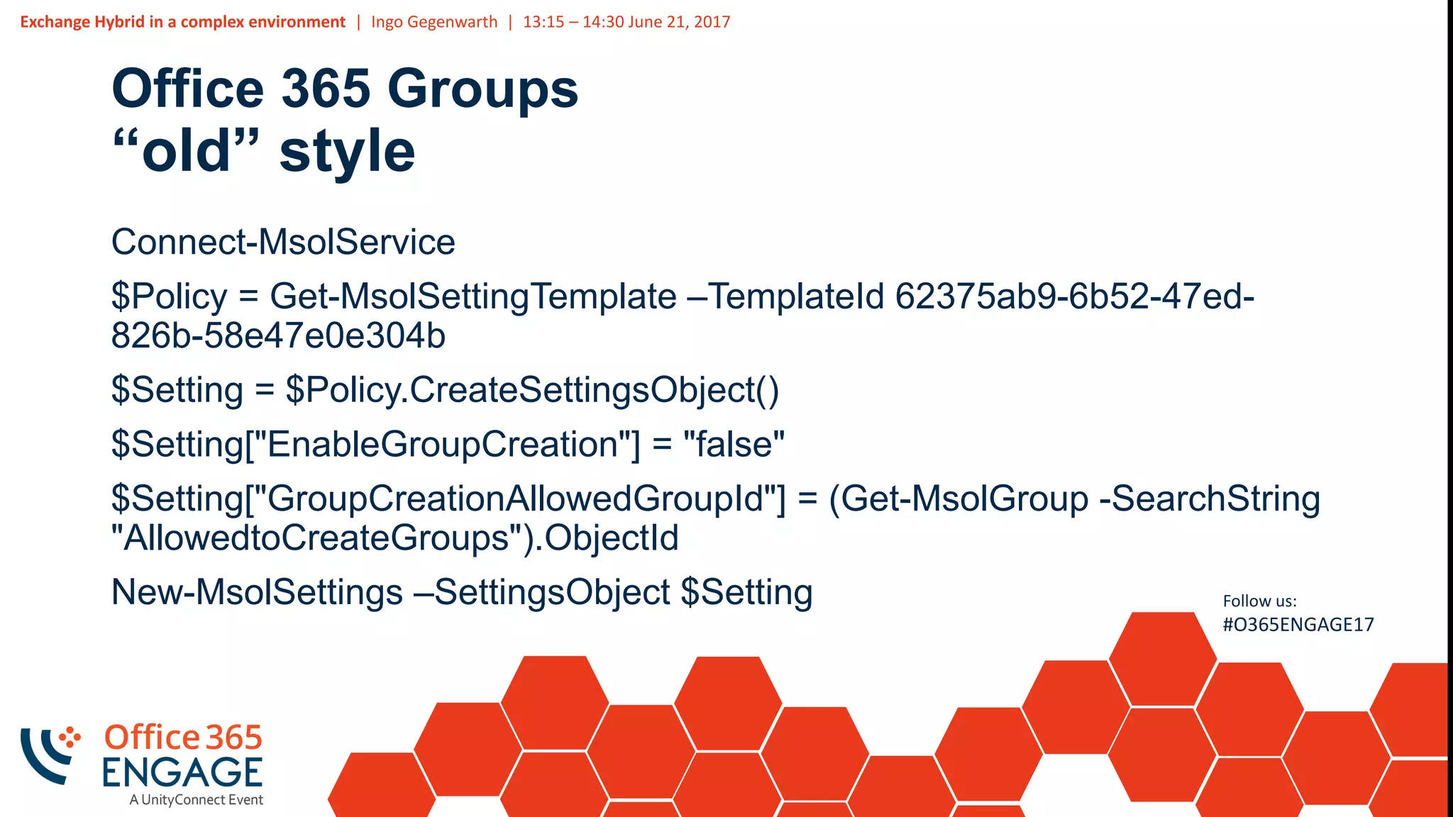 Exchange Hybrid in a complex environment | Ingo Gegenwarth | 13:15 – 14:30 June 21, 2017
Follow us:
#O365ENGAGE17
Office 365 Groups
“old” style
Connect-MsolService
$Policy = Get-MsolSettingTemplate –TemplateId 62375ab9-6b52-47ed-
826b-58e47e0e304b
$Setting = $Policy.CreateSettingsObject()
$Setting["EnableGroupCreation"] = "false"
$Setting["GroupCreationAllowedGroupId"] = (Get-MsolGroup -SearchString
"AllowedtoCreateGroups").ObjectId
New-MsolSettings –SettingsObject $Setting
 