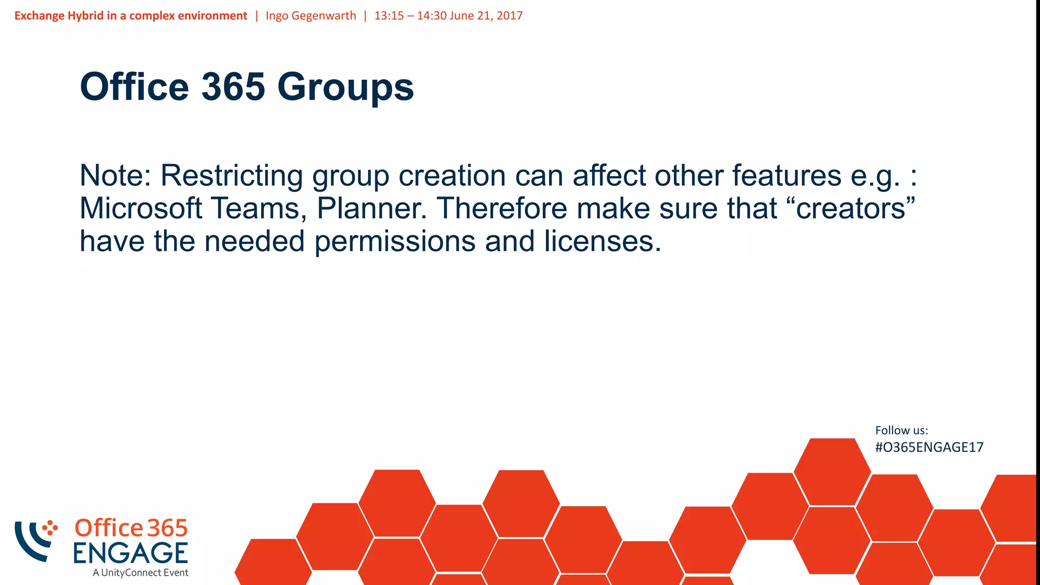 Exchange Hybrid in a complex environment | Ingo Gegenwarth | 13:15 – 14:30 June 21, 2017
Follow us:
#O365ENGAGE17
Office 365 Groups
Note: Restricting group creation can affect other features e.g. :
Microsoft Teams, Planner. Therefore make sure that “creators”
have the needed permissions and licenses.
 