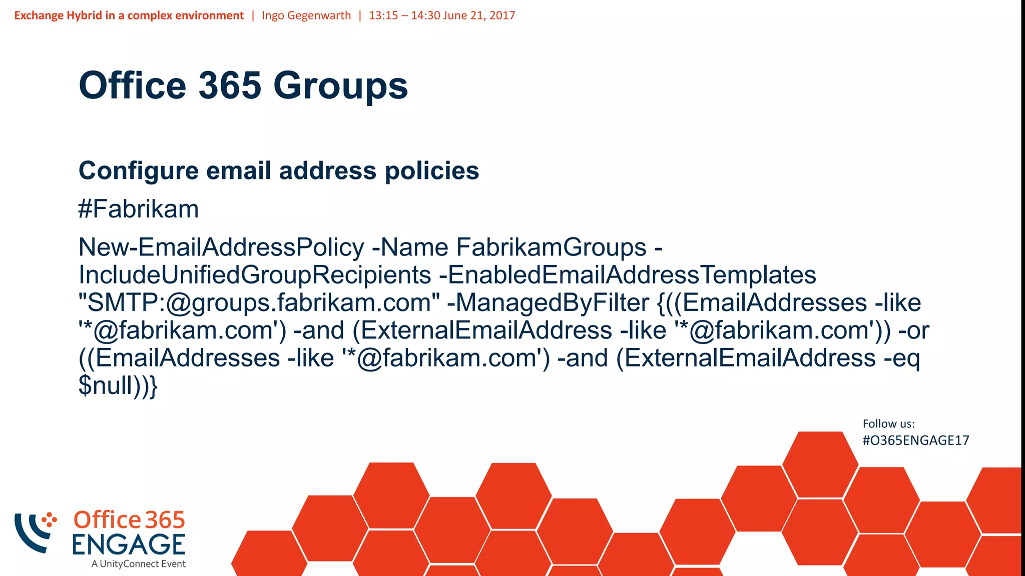 Exchange Hybrid in a complex environment | Ingo Gegenwarth | 13:15 – 14:30 June 21, 2017
Follow us:
#O365ENGAGE17
Office 365 Groups
Configure email address policies
#Fabrikam
New-EmailAddressPolicy -Name FabrikamGroups -
IncludeUnifiedGroupRecipients -EnabledEmailAddressTemplates
"SMTP:@groups.fabrikam.com" -ManagedByFilter {((EmailAddresses -like
'*@fabrikam.com') -and (ExternalEmailAddress -like '*@fabrikam.com')) -or
((EmailAddresses -like '*@fabrikam.com') -and (ExternalEmailAddress -eq
$null))}
 