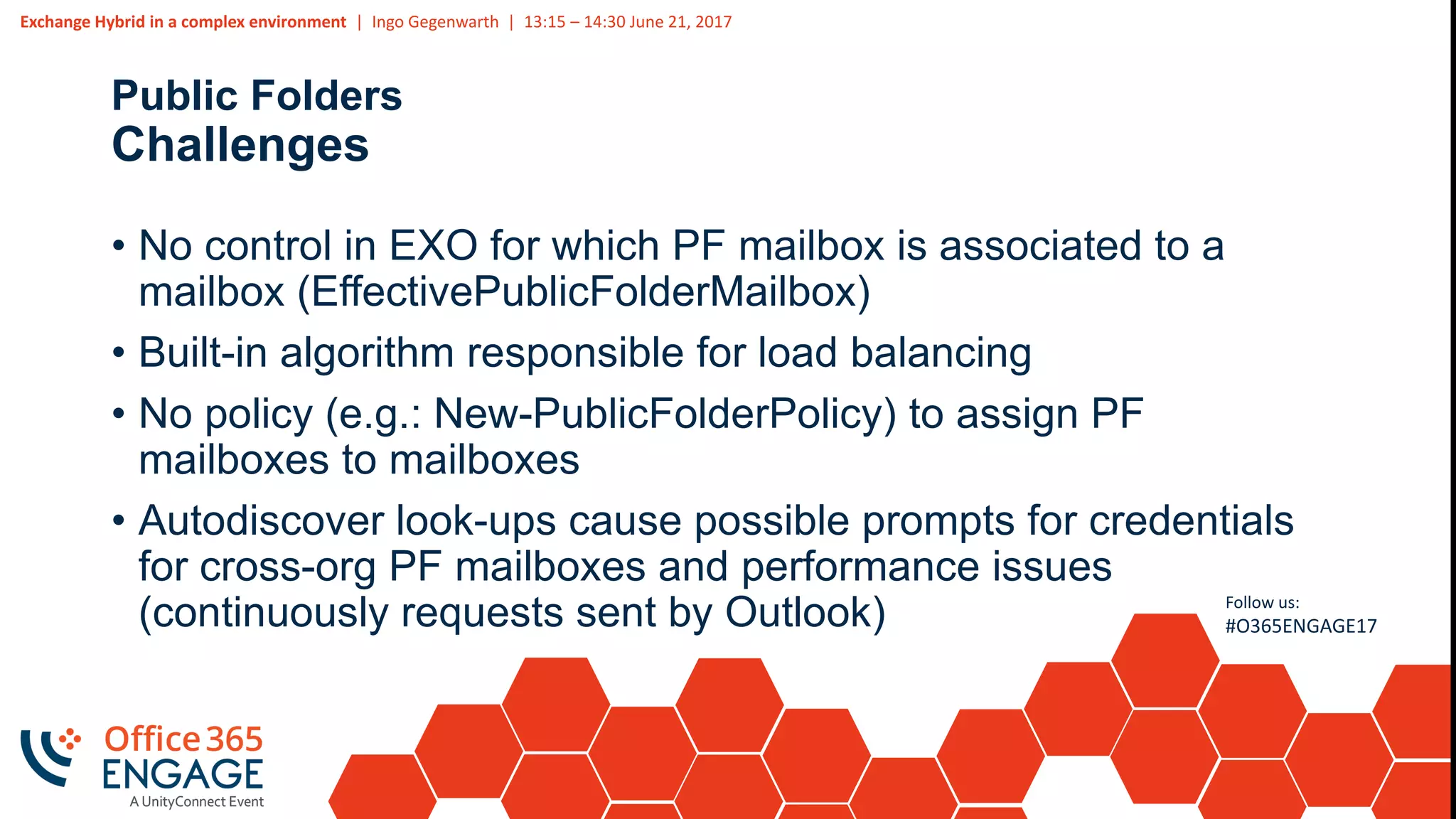 Exchange Hybrid in a complex environment | Ingo Gegenwarth | 13:15 – 14:30 June 21, 2017
Follow us:
#O365ENGAGE17
Public Folders
Challenges
• No control in EXO for which PF mailbox is associated to a
mailbox (EffectivePublicFolderMailbox)
• Built-in algorithm responsible for load balancing
• No policy (e.g.: New-PublicFolderPolicy) to assign PF
mailboxes to mailboxes
• Autodiscover look-ups cause possible prompts for credentials
for cross-org PF mailboxes and performance issues
(continuously requests sent by Outlook)
 