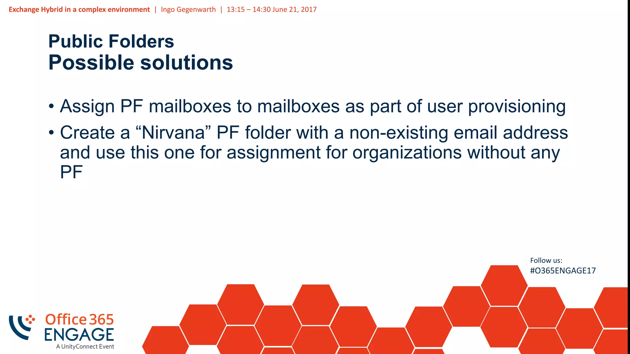 Exchange Hybrid in a complex environment | Ingo Gegenwarth | 13:15 – 14:30 June 21, 2017
Follow us:
#O365ENGAGE17
Public Folders
Possible solutions
• Assign PF mailboxes to mailboxes as part of user provisioning
• Create a “Nirvana” PF folder with a non-existing email address
and use this one for assignment for organizations without any
PF
 