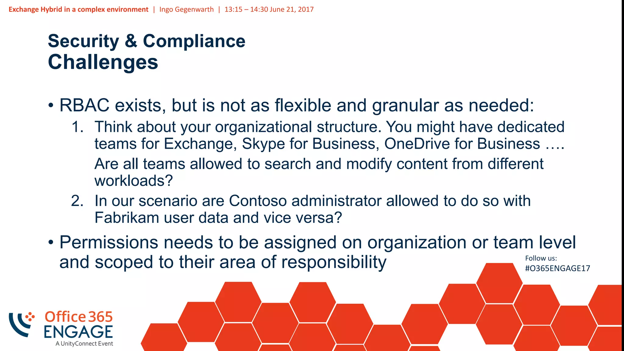 Exchange Hybrid in a complex environment | Ingo Gegenwarth | 13:15 – 14:30 June 21, 2017
Follow us:
#O365ENGAGE17
Security & Compliance
Challenges
• RBAC exists, but is not as flexible and granular as needed:
1. Think about your organizational structure. You might have dedicated
teams for Exchange, Skype for Business, OneDrive for Business ….
Are all teams allowed to search and modify content from different
workloads?
2. In our scenario are Contoso administrator allowed to do so with
Fabrikam user data and vice versa?
• Permissions needs to be assigned on organization or team level
and scoped to their area of responsibility
 