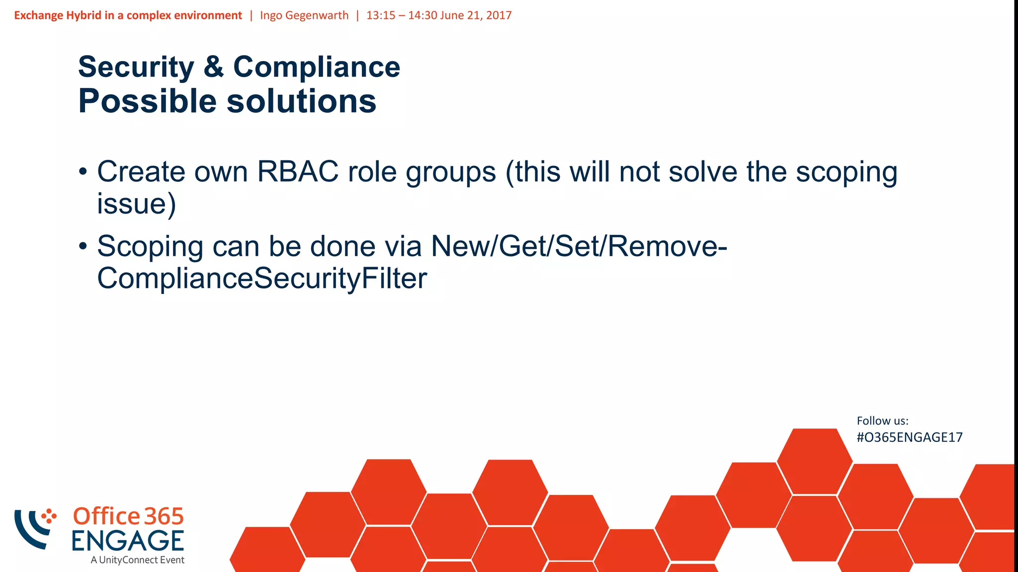 Exchange Hybrid in a complex environment | Ingo Gegenwarth | 13:15 – 14:30 June 21, 2017
Follow us:
#O365ENGAGE17
Security & Compliance
Possible solutions
• Create own RBAC role groups (this will not solve the scoping
issue)
• Scoping can be done via New/Get/Set/Remove-
ComplianceSecurityFilter
 