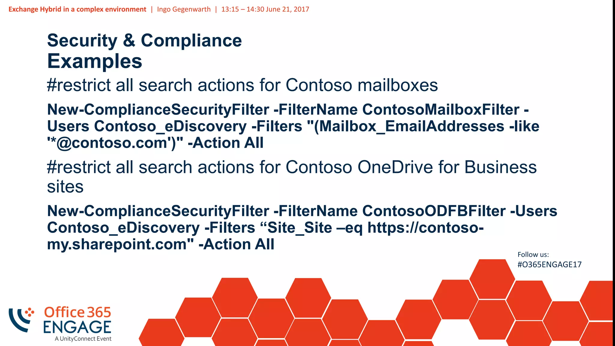 Exchange Hybrid in a complex environment | Ingo Gegenwarth | 13:15 – 14:30 June 21, 2017
Follow us:
#O365ENGAGE17
Security & Compliance
Examples
#restrict all search actions for Contoso mailboxes
New-ComplianceSecurityFilter -FilterName ContosoMailboxFilter -
Users Contoso_eDiscovery -Filters "(Mailbox_EmailAddresses -like
'*@contoso.com')" -Action All
#restrict all search actions for Contoso OneDrive for Business
sites
New-ComplianceSecurityFilter -FilterName ContosoODFBFilter -Users
Contoso_eDiscovery -Filters “Site_Site –eq https://contoso-
my.sharepoint.com" -Action All
 