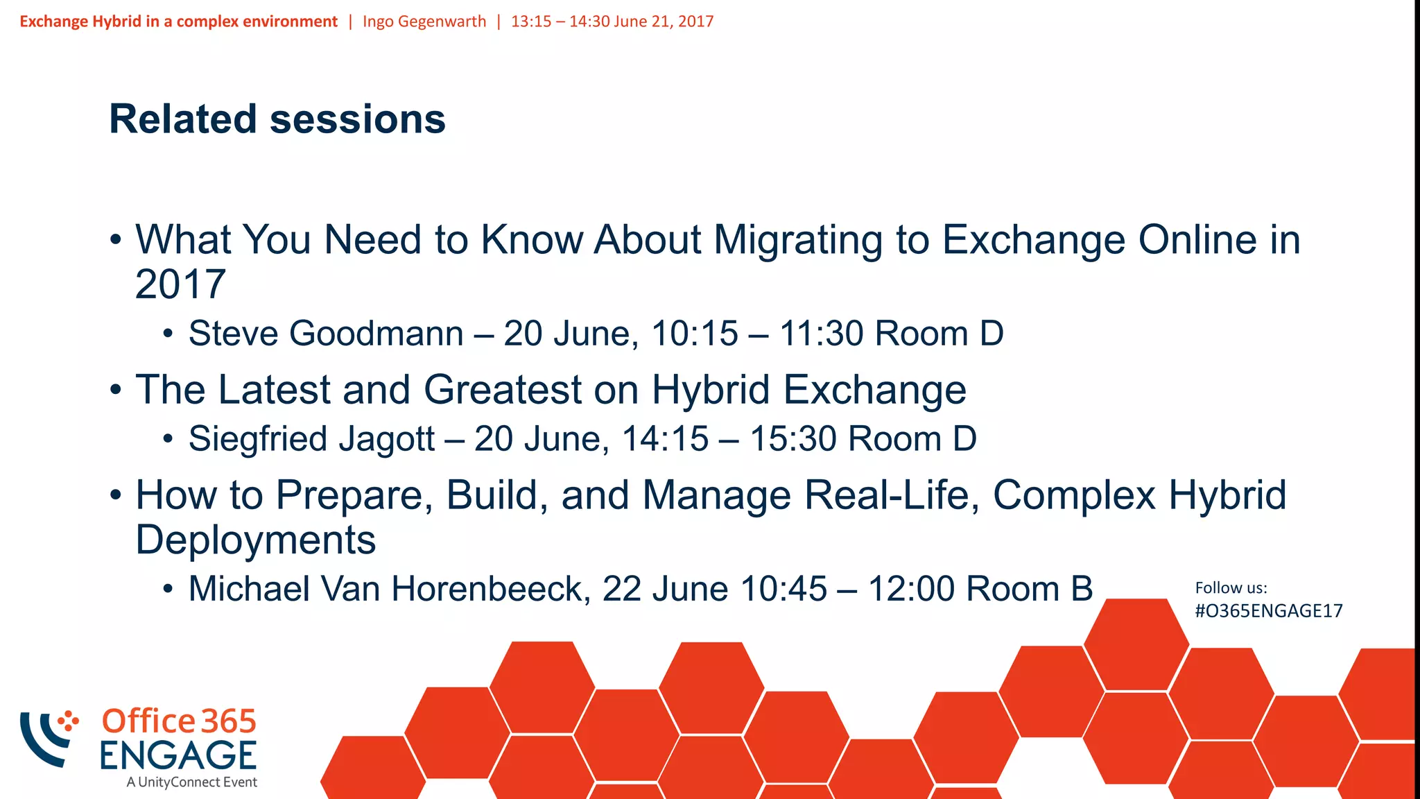 Exchange Hybrid in a complex environment | Ingo Gegenwarth | 13:15 – 14:30 June 21, 2017
Follow us:
#O365ENGAGE17
Related sessions
• What You Need to Know About Migrating to Exchange Online in
2017
• Steve Goodmann – 20 June, 10:15 – 11:30 Room D
• The Latest and Greatest on Hybrid Exchange
• Siegfried Jagott – 20 June, 14:15 – 15:30 Room D
• How to Prepare, Build, and Manage Real-Life, Complex Hybrid
Deployments
• Michael Van Horenbeeck, 22 June 10:45 – 12:00 Room B
 