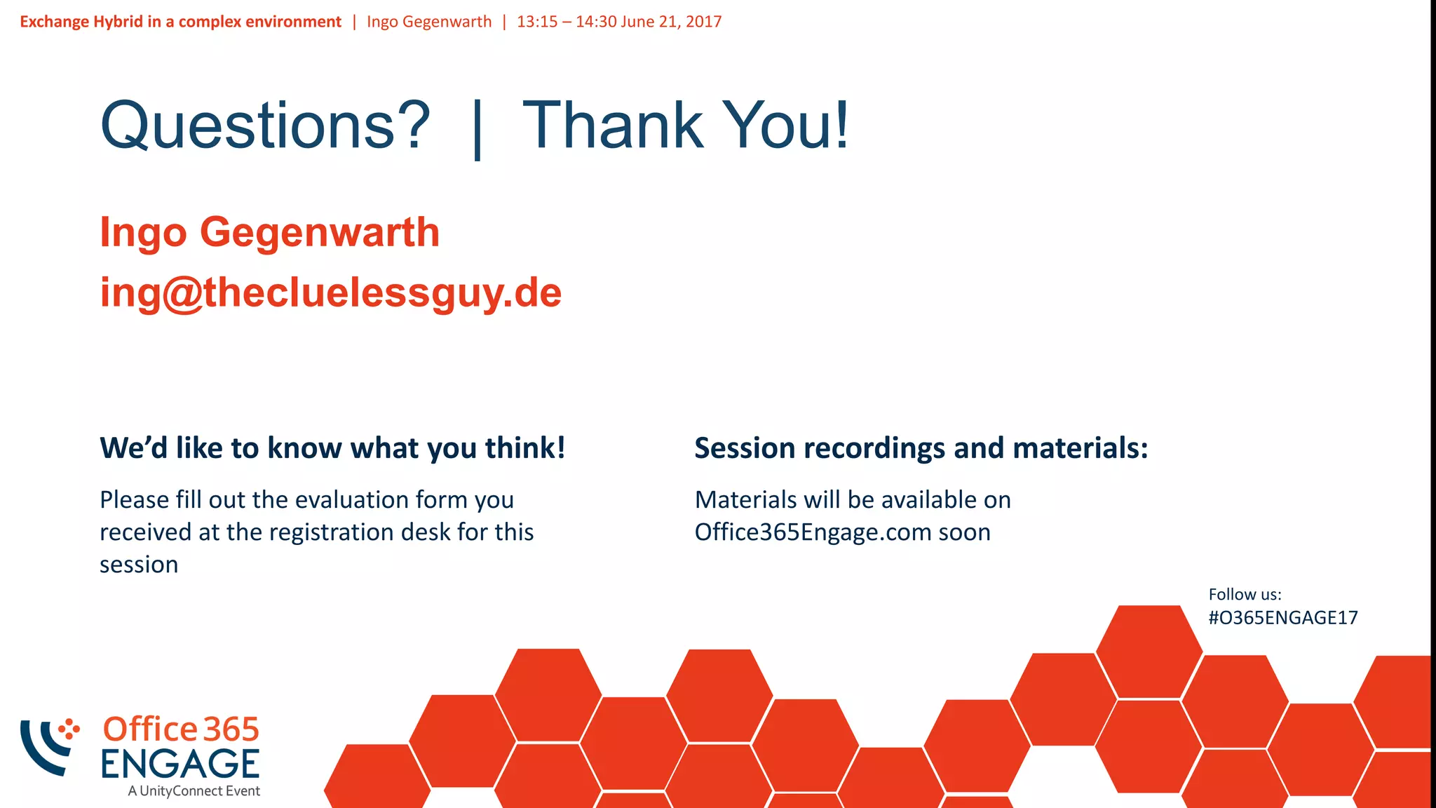 Exchange Hybrid in a complex environment | Ingo Gegenwarth | 13:15 – 14:30 June 21, 2017
Follow us:
#O365ENGAGE17
Questions? | Thank You!
Ingo Gegenwarth
ing@thecluelessguy.de
We’d like to know what you think!
Please fill out the evaluation form you
received at the registration desk for this
session
Session recordings and materials:
Materials will be available on
Office365Engage.com soon
 