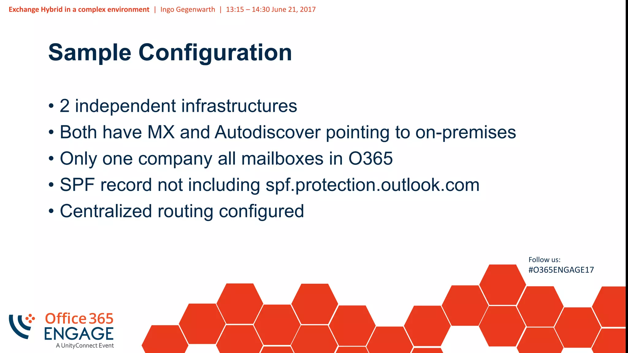 Exchange Hybrid in a complex environment | Ingo Gegenwarth | 13:15 – 14:30 June 21, 2017
Follow us:
#O365ENGAGE17
Sample Configuration
• 2 independent infrastructures
• Both have MX and Autodiscover pointing to on-premises
• Only one company all mailboxes in O365
• SPF record not including spf.protection.outlook.com
• Centralized routing configured
 