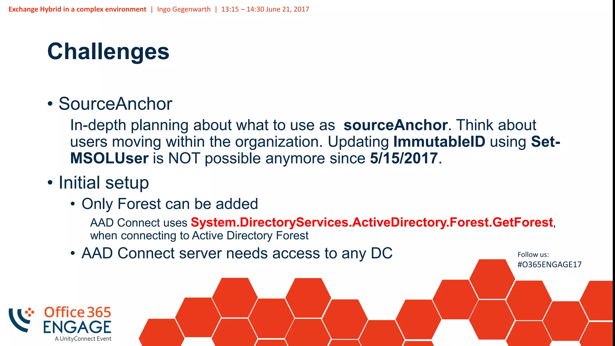 Exchange Hybrid in a complex environment | Ingo Gegenwarth | 13:15 – 14:30 June 21, 2017
Follow us:
#O365ENGAGE17
Challenges
• SourceAnchor
In-depth planning about what to use as sourceAnchor. Think about
users moving within the organization. Updating ImmutableID using Set-
MSOLUser is NOT possible anymore since 5/15/2017.
• Initial setup
• Only Forest can be added
AAD Connect uses System.DirectoryServices.ActiveDirectory.Forest.GetForest,
when connecting to Active Directory Forest
• AAD Connect server needs access to any DC
 