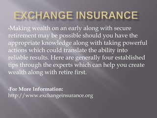 •Making wealth on an early along with secure
retirement may be possible should you have the
appropriate knowledge along with taking powerful
actions which could translate the ability into
reliable results. Here are generally four established
tips through the experts which can help you create
wealth along with retire first.
•For More Information:
http://www.exchangeinsurance.org
 