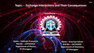 Topic: - Exchange Interactions and Their Consequences
Presented by :-
Name – Subhajit Pramanick
Roll No – 22PH91R16
Department of Physics
IIT Kharagpur
Name – Anannya Sahaw
Roll No – 22CY91R01
Department of Chemistry
IIT Kharagpur
 