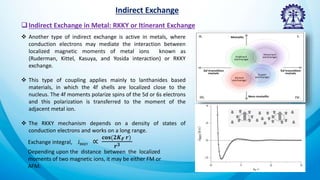 Indirect Exchange
Indirect Exchange in Metal: RKKY or Itinerant Exchange
 Another type of indirect exchange is active in metals, where
conduction electrons may mediate the interaction between
localized magnetic moments of metal ions known as
(Ruderman, Kittel, Kasuya, and Yosida interaction) or RKKY
exchange.
 This type of coupling applies mainly to lanthanides based
materials, in which the 4f shells are localized close to the
nucleus. The 4f moments polarize spins of the 5d or 6s electrons
and this polarization is transferred to the moment of the
adjacent metal ion.
 The RKKY mechanism depends on a density of states of
conduction electrons and works on a long range.
Exchange integral, JRKKY ∝
𝐜𝐨𝐬(𝟐𝑲𝑭 𝒓)
𝒓𝟑
Depending upon the distance between the localized
moments of two magnetic ions, it may be either FM or
AFM.
 