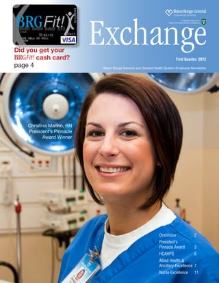 Exchange
                                                                                   A Satellite Campus of
                                                                    Tulane University School of Medicine




Did you get your
BRGFit! cash card?                                                          First Quarter, 2012
page 4                     Baton Rouge General and General Health System Employee Newsletter




    Christina Marino, RN
    President’s Pinnacle
           Award Winner




                                                              OneVision	2
                                                              President’s
                                                              Pinnacle Award	                    3
                                                              HCAHPS 	                           6
                                                              Allied Health &
                                                              Ancillary Excellence 	7
                                                              Nurse Excellence 	 11
                                                            Exchange, First Quarter 2012  •  ##  
 